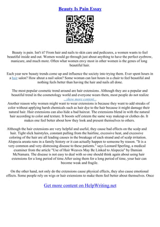 Beauty Is Pain Essay
Beauty is pain. Isn't it? From hair and nails to skin care and pedicures, a women wants to feel
beautiful inside and out. Women would go through just about anything to have the perfect eyebrow,
manicure, and much more. Often what women envy most in other women is the genes of long
beautiful hair.
Each year new beauty trends come up and influence the society into trying them. Ever spent hours in
a hair salon? How about a nail salon? Some woman can last hours in a chair to feel beautiful and
nothing feels better than having the hair and nails all done.
The most popular cosmetic trend around are hair extensions. Although they are a popular and
beautiful trend in the cosmetology world and everyone wears them, most people do not realize
...show more content...
Another reason why women might want to wear extensions is because they want to add streaks of
color without applying harsh chemicals such as hair dye to the hair because it might damage their
natural hair. Hair extensions can also hide a bad haircut. The extensions blend in with the natural
hair according to color and texture. It boosts self esteem the same way makeup or clothes do. It
makes one feel better about how they look and present themselves to others.
Although the hair extensions are very helpful and useful, they cause bad effects on the scalp and
hair. Tight slick hairstyles, constant pulling from the hairline, excessive heat, and excessive
coloring of the hair are all leading causes in the breakage of each strand and of scalp irritation.
Alopecia areata runs in a family history or it can actually happen to someone by reason. "It is a
very common and very distressing disease to these patients." says Leonard Sperling, a medical
examiner from the article "Use of Hair Weaves May Be Linked to Alopecia" by Damian
McNamara. The disease is not easy to deal with so one should think again about using hair
extensions for a long period of time.After using them for a long period of time, your hair can
become weak and fragile.
On the other hand, not only do the extensions cause physical effects, they also cause emotional
effects. Some people rely on wigs or hair extensions to make them feel better about themselves. Once
Get more content on HelpWriting.net
 