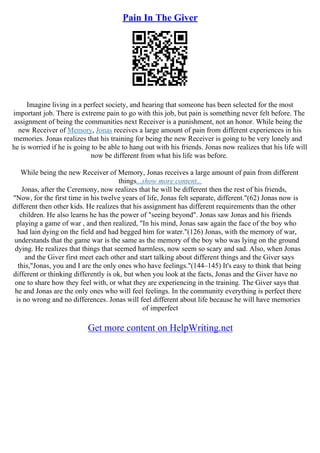 Pain In The Giver
Imagine living in a perfect society, and hearing that someone has been selected for the most
important job. There is extreme pain to go with this job, but pain is something never felt before. The
assignment of being the communities next Receiver is a punishment, not an honor. While being the
new Receiver of Memory, Jonas receives a large amount of pain from different experiences in his
memories. Jonas realizes that his training for being the new Receiver is going to be very lonely and
he is worried if he is going to be able to hang out with his friends. Jonas now realizes that his life will
now be different from what his life was before.
While being the new Receiver of Memory, Jonas receives a large amount of pain from different
things...show more content...
Jonas, after the Ceremony, now realizes that he will be different then the rest of his friends,
"Now, for the first time in his twelve years of life, Jonas felt separate, different."(62) Jonas now is
different then other kids. He realizes that his assignment has different requirements than the other
children. He also learns he has the power of "seeing beyond". Jonas saw Jonas and his friends
playing a game of war , and then realized, "In his mind, Jonas saw again the face of the boy who
had lain dying on the field and had begged him for water."(126) Jonas, with the memory of war,
understands that the game war is the same as the memory of the boy who was lying on the ground
dying. He realizes that things that seemed harmless, now seem so scary and sad. Also, when Jonas
and the Giver first meet each other and start talking about different things and the Giver says
this,"Jonas, you and I are the only ones who have feelings."(144–145) It's easy to think that being
different or thinking differently is ok, but when you look at the facts, Jonas and the Giver have no
one to share how they feel with, or what they are experiencing in the training. The Giver says that
he and Jonas are the only ones who will feel feelings. In the community everything is perfect there
is no wrong and no differences. Jonas will feel different about life because he will have memories
of imperfect
Get more content on HelpWriting.net
 