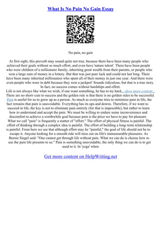 What Is No Pain No Gain Essay
No pain, no gain
At first sight, this proverb may sound quite not true, because there have been many people who
achieved their goals without so much effort, and even have 'nature talent'. There have been people
who were children of a millionaire family, inheriting great wealth from their parents, or people who
won a large sum of money in a lottery. But that was just pure luck and could not last long. There
have been many inherited millionaires who spent all of their money in just one year. And there were
even people who were in debt because they won a jackpot! Sounds ridiculous, but that is a true story.
In fact, no success comes without hardships and effort.
Life is not always like what we wish, if one want something, he has to try hard,...show more content...
There are no short–cuts to success and the golden rule is that there is no golden rules to be successful.
Pain is useful for us to grow up as a person. As much as everyone tries to minimize pain in life, the
fact remains that pain is unavoidable. Everything has its ups and downs. Therefore, if we want to
succeed in life, the key is not to eliminate pain entirely (for that is impossible), but rather to learn
how to understand and accept the pain. We must be willing to endure some inconvenience and
discomfort to achieve a worthwhile goal because pain is the price we have to pay for pleasure.
What we call "pain" is frequently a matter of "effort." The effort of physical fitness is painful. The
effort of thinking through a complex idea is painful. The effort of building a long–term relationship
is painful. From here we see that although effort may be "painful," the goal of life should not be to
escape it. Anyone looking for a smooth ride will miss out on life's immeasurable pleasures. As
Bernie Siegel said: "One cannot get through life without pain. What we can do is choose how to
use the pain life presents to us." Pain is something unavoidable, the only thing we can do is to get
used to it. In 'yoga' when
Get more content on HelpWriting.net
 