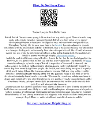 First, Do No Harm Essay
Textual Analysis: First, Do No Harm
Patrick Patrick Dismuke was a young African American boy, at the age of fifteen when the story
starts, and a regular patient at Hermann Hospital. Patrick was born with a severe case of
Hirschsprung's disease, a disorder of the digestive tract, and was unable to digest his food.
Throughout Patrick's life, he spent more days in the hospital than out and came to be quite
comfortable with the environment and staff at Hermann. Due to his disease his only way of nutrition
was through a feeding tube, unfortunately these tubes often got infected. Since Patrick's immune
system was also weak, the infections were almost as bad as the disease itself. The doctors were
forced to put the boy through surgery...show more content...
Luckily he made it off the operating table alive, despite the fact that the tube had slipped too far.
However, he was paralyzed on his left side and died a few weeks later. The dilemma forethics
committees brought up by the story of Patrick is a question of how much is too much. As
technologies in the medical field continue to advance, people can live substantially longer lives,
but are they lives worth living? Some people, like Patrick, don't think being paralyzed is a quality
of life worth living. Others, like Armando, refuse to be made DNR and cling to life even if it
consists of communicating by blinking of the eye. The questions raised in this book are awful
decisions that nobody should ever have to make. Whatever the committees and doctors choose to
do can keep patients alive and allow them to have a low quality of live, be in constant pain and be
a burden to society, or keep a terminally ill patient comfortable until he or she has said their
good–byes and let nature take its course.
Another concern that an ethics committee must address is the cost of care. Wealthy patients with
health insurance are much more likely to be welcomed into hospitals with open arms while patients
without insurance are often given poor medical care and sometimes even turned away. Hermann
Hospital started off as a charity hospital and was supposed to be widely available to the poor and
underprivileged. However as the initial funds started to deteriorate and the
Get more content on HelpWriting.net
 