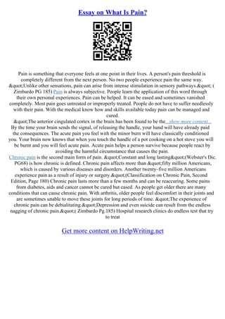 Essay on What Is Pain?
Pain is something that everyone feels at one point in their lives. A person's pain threshold is
completely different from the next person. No two people experience pain the same way.
"Unlike other sensations, pain can arise from intense stimulation in sensory pathways." (
Zimbardo PG 185) Pain is always subjective. People learn the application of this word through
their own personal experiences. Pain can be helped. It can be eased and sometimes vanished
completely. Most pain goes untreated or improperly treated. People do not have to suffer needlessly
with their pain. With the medical know how and skills available today pain can be managed and
cured.
"The anterior cingulated cortex in the brain has been found to be the...show more content...
By the time your brain sends the signal, of releasing the handle, your hand will have already paid
the consequences. The acute pain you feel with the minor burn will have classically conditioned
you. Your brain now knows that when you touch the handle of a pot cooking on a hot stove you will
be burnt and you will feel acute pain. Acute pain helps a person survive because people react by
avoiding the harmful circumstance that causes the pain.
Chronic pain is the second main form of pain. "Constant and long lasting"(Webster's Dic.
PG68) is how chronic is defined. Chronic pain affects more than "fifty million Americans,
which is caused by various diseases and disorders. Another twenty–five million Americans
experience pain as a result of injury or surgery."(Classification on Chronic Pain, Second
Edition, Page 180) Chronic pain lasts more than a few months and can be reaccuring. Some pains
from diabetes, aids and cancer cannot be cured but eased. As people get older there are many
conditions that can cause chronic pain. With arthritis, older people feel discomfort in their joints and
are sometimes unable to move these joints for long periods of time. "The experience of
chronic pain can be debialitating."Depression and even suicide can result from the endless
nagging of chronic pain."( Zimbardo Pg.185) Hospital research clinics do endless test that try
to treat
Get more content on HelpWriting.net
 