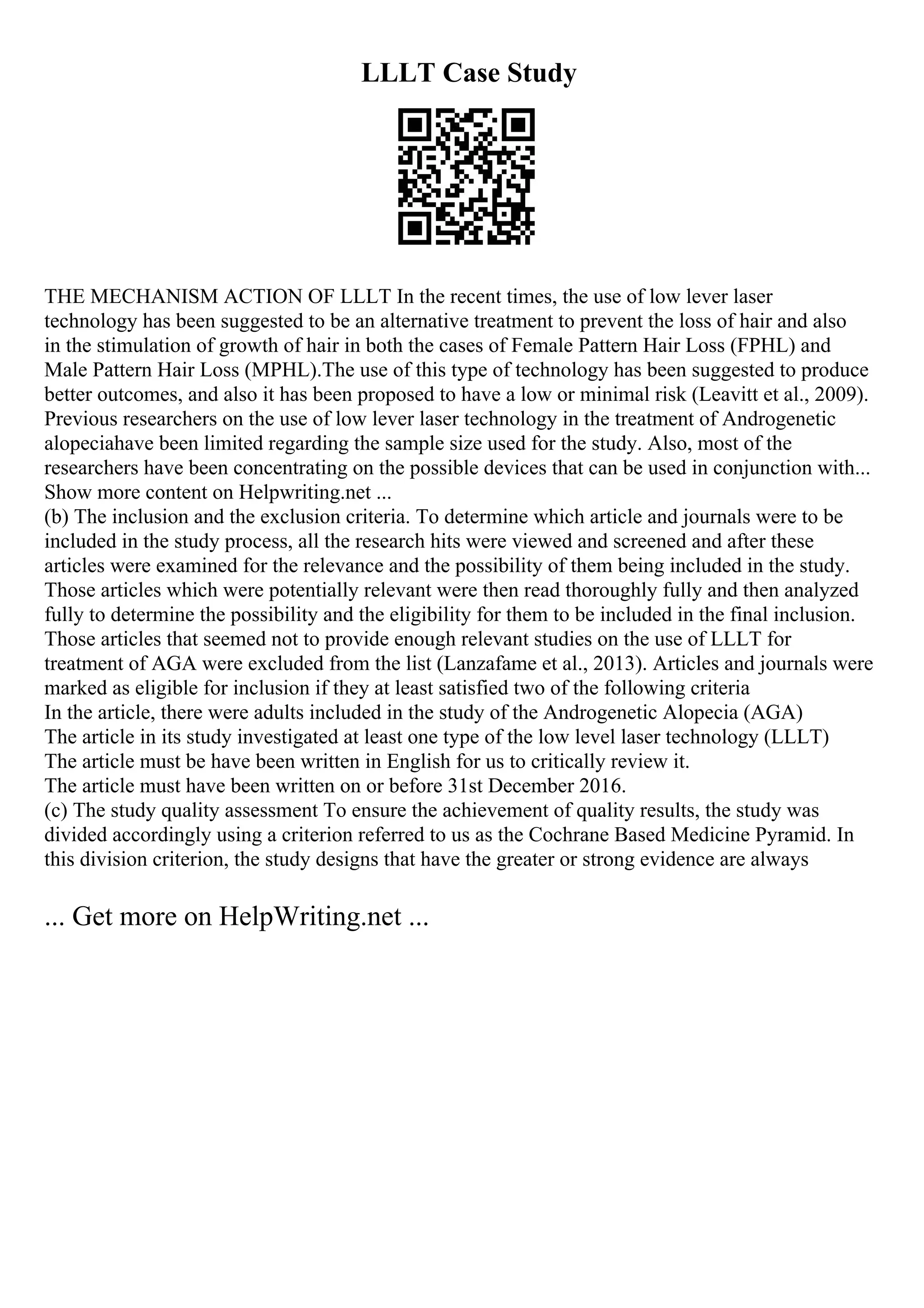 LLLT Case Study
THE MECHANISM ACTION OF LLLT In the recent times, the use of low lever laser
technology has been suggested to be an alternative treatment to prevent the loss of hair and also
in the stimulation of growth of hair in both the cases of Female Pattern Hair Loss (FPHL) and
Male Pattern Hair Loss (MPHL).The use of this type of technology has been suggested to produce
better outcomes, and also it has been proposed to have a low or minimal risk (Leavitt et al., 2009).
Previous researchers on the use of low lever laser technology in the treatment of Androgenetic
alopeciahave been limited regarding the sample size used for the study. Also, most of the
researchers have been concentrating on the possible devices that can be used in conjunction with...
Show more content on Helpwriting.net ...
(b) The inclusion and the exclusion criteria. To determine which article and journals were to be
included in the study process, all the research hits were viewed and screened and after these
articles were examined for the relevance and the possibility of them being included in the study.
Those articles which were potentially relevant were then read thoroughly fully and then analyzed
fully to determine the possibility and the eligibility for them to be included in the final inclusion.
Those articles that seemed not to provide enough relevant studies on the use of LLLT for
treatment of AGA were excluded from the list (Lanzafame et al., 2013). Articles and journals were
marked as eligible for inclusion if they at least satisfied two of the following criteria
In the article, there were adults included in the study of the Androgenetic Alopecia (AGA)
The article in its study investigated at least one type of the low level laser technology (LLLT)
The article must be have been written in English for us to critically review it.
The article must have been written on or before 31st December 2016.
(c) The study quality assessment To ensure the achievement of quality results, the study was
divided accordingly using a criterion referred to us as the Cochrane Based Medicine Pyramid. In
this division criterion, the study designs that have the greater or strong evidence are always
... Get more on HelpWriting.net ...
 