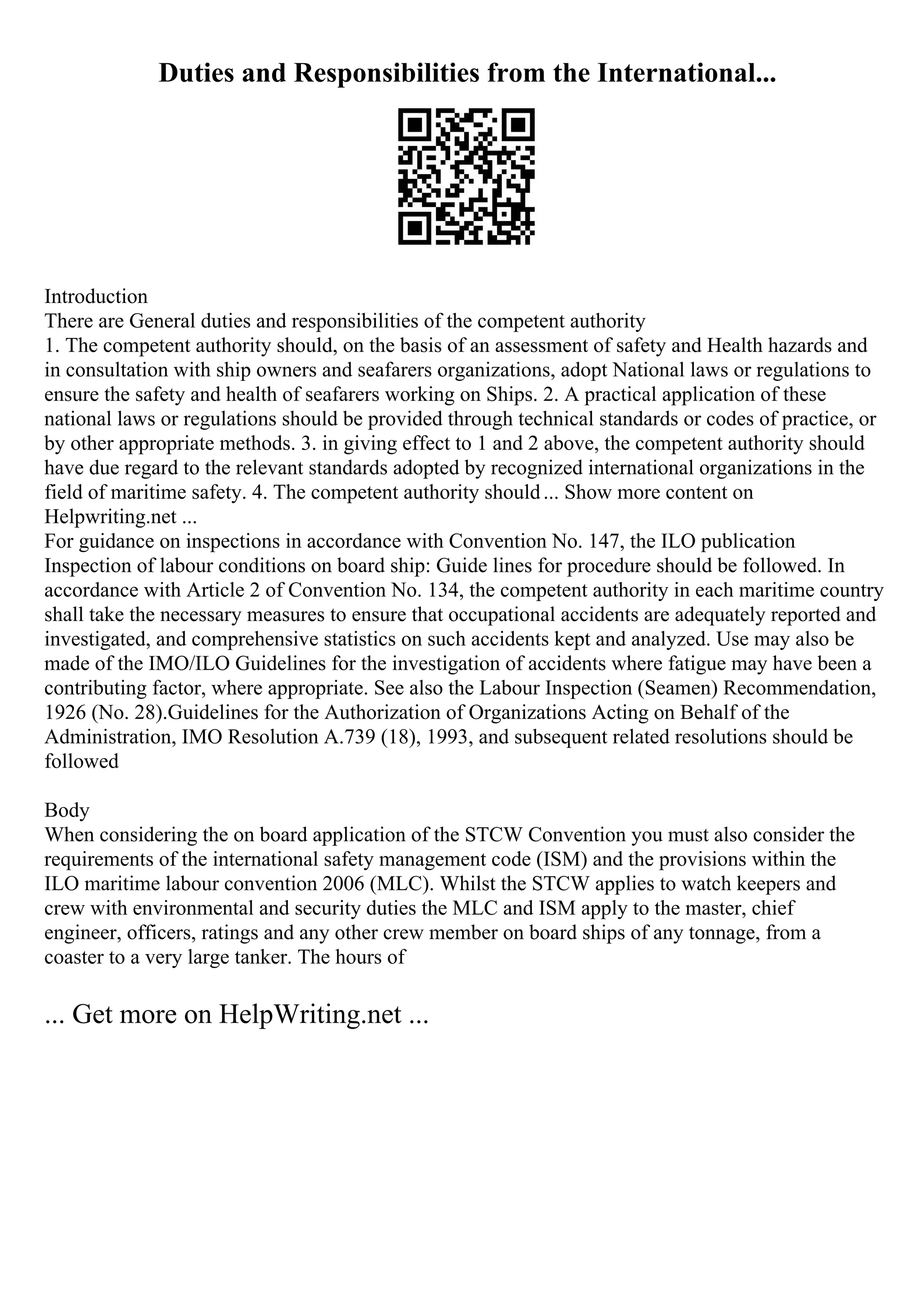 Duties and Responsibilities from the International...
Introduction
There are General duties and responsibilities of the competent authority
1. The competent authority should, on the basis of an assessment of safety and Health hazards and
in consultation with ship owners and seafarers organizations, adopt National laws or regulations to
ensure the safety and health of seafarers working on Ships. 2. A practical application of these
national laws or regulations should be provided through technical standards or codes of practice, or
by other appropriate methods. 3. in giving effect to 1 and 2 above, the competent authority should
have due regard to the relevant standards adopted by recognized international organizations in the
field of maritime safety. 4. The competent authority should... Show more content on
Helpwriting.net ...
For guidance on inspections in accordance with Convention No. 147, the ILO publication
Inspection of labour conditions on board ship: Guide lines for procedure should be followed. In
accordance with Article 2 of Convention No. 134, the competent authority in each maritime country
shall take the necessary measures to ensure that occupational accidents are adequately reported and
investigated, and comprehensive statistics on such accidents kept and analyzed. Use may also be
made of the IMO/ILO Guidelines for the investigation of accidents where fatigue may have been a
contributing factor, where appropriate. See also the Labour Inspection (Seamen) Recommendation,
1926 (No. 28).Guidelines for the Authorization of Organizations Acting on Behalf of the
Administration, IMO Resolution A.739 (18), 1993, and subsequent related resolutions should be
followed
Body
When considering the on board application of the STCW Convention you must also consider the
requirements of the international safety management code (ISM) and the provisions within the
ILO maritime labour convention 2006 (MLC). Whilst the STCW applies to watch keepers and
crew with environmental and security duties the MLC and ISM apply to the master, chief
engineer, officers, ratings and any other crew member on board ships of any tonnage, from a
coaster to a very large tanker. The hours of
... Get more on HelpWriting.net ...
 
