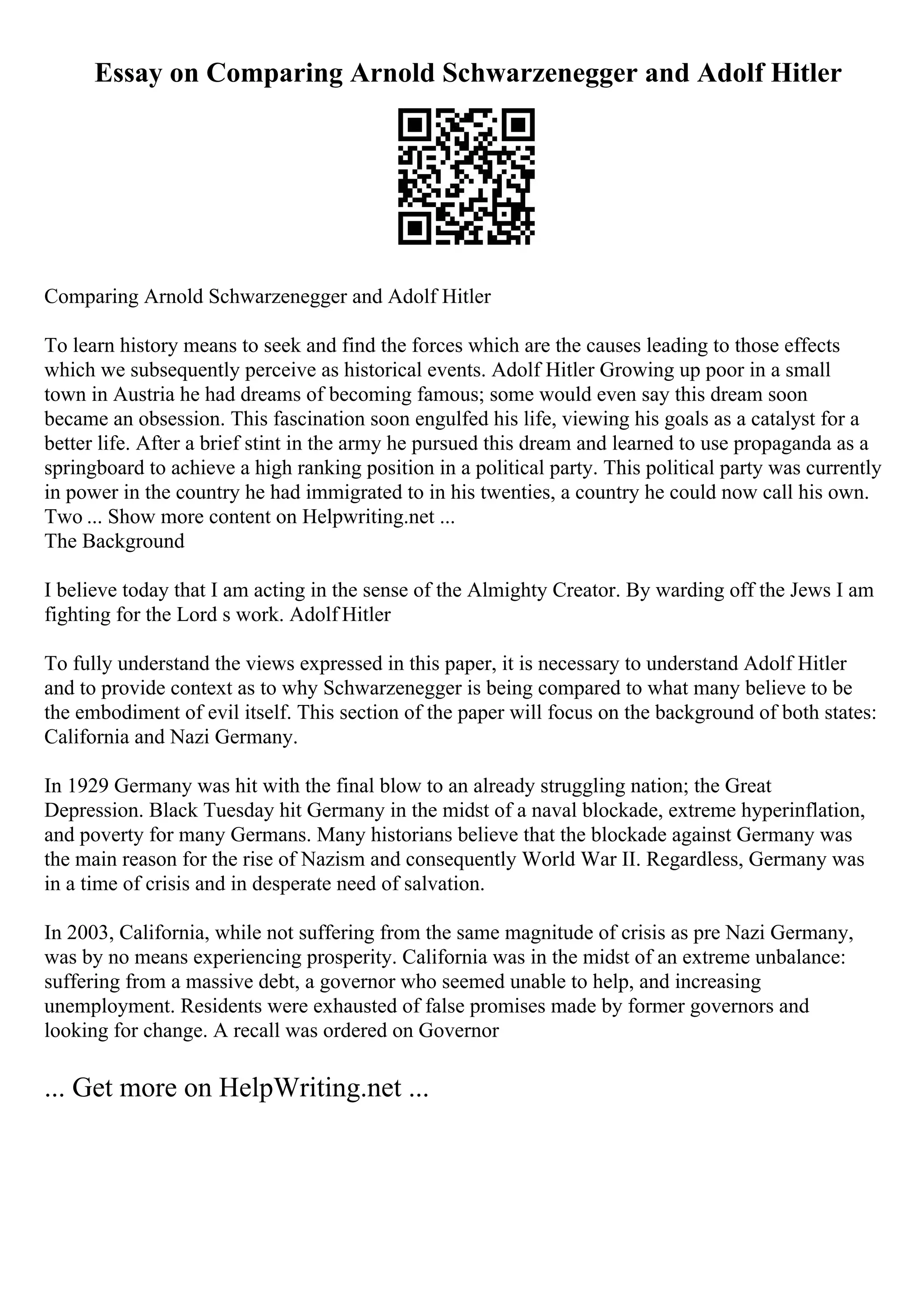Essay on Comparing Arnold Schwarzenegger and Adolf Hitler
Comparing Arnold Schwarzenegger and Adolf Hitler
To learn history means to seek and find the forces which are the causes leading to those effects
which we subsequently perceive as historical events. Adolf Hitler Growing up poor in a small
town in Austria he had dreams of becoming famous; some would even say this dream soon
became an obsession. This fascination soon engulfed his life, viewing his goals as a catalyst for a
better life. After a brief stint in the army he pursued this dream and learned to use propaganda as a
springboard to achieve a high ranking position in a political party. This political party was currently
in power in the country he had immigrated to in his twenties, a country he could now call his own.
Two ... Show more content on Helpwriting.net ...
The Background
I believe today that I am acting in the sense of the Almighty Creator. By warding off the Jews I am
fighting for the Lord s work. Adolf Hitler
To fully understand the views expressed in this paper, it is necessary to understand Adolf Hitler
and to provide context as to why Schwarzenegger is being compared to what many believe to be
the embodiment of evil itself. This section of the paper will focus on the background of both states:
California and Nazi Germany.
In 1929 Germany was hit with the final blow to an already struggling nation; the Great
Depression. Black Tuesday hit Germany in the midst of a naval blockade, extreme hyperinflation,
and poverty for many Germans. Many historians believe that the blockade against Germany was
the main reason for the rise of Nazism and consequently World War II. Regardless, Germany was
in a time of crisis and in desperate need of salvation.
In 2003, California, while not suffering from the same magnitude of crisis as pre Nazi Germany,
was by no means experiencing prosperity. California was in the midst of an extreme unbalance:
suffering from a massive debt, a governor who seemed unable to help, and increasing
unemployment. Residents were exhausted of false promises made by former governors and
looking for change. A recall was ordered on Governor
... Get more on HelpWriting.net ...
 