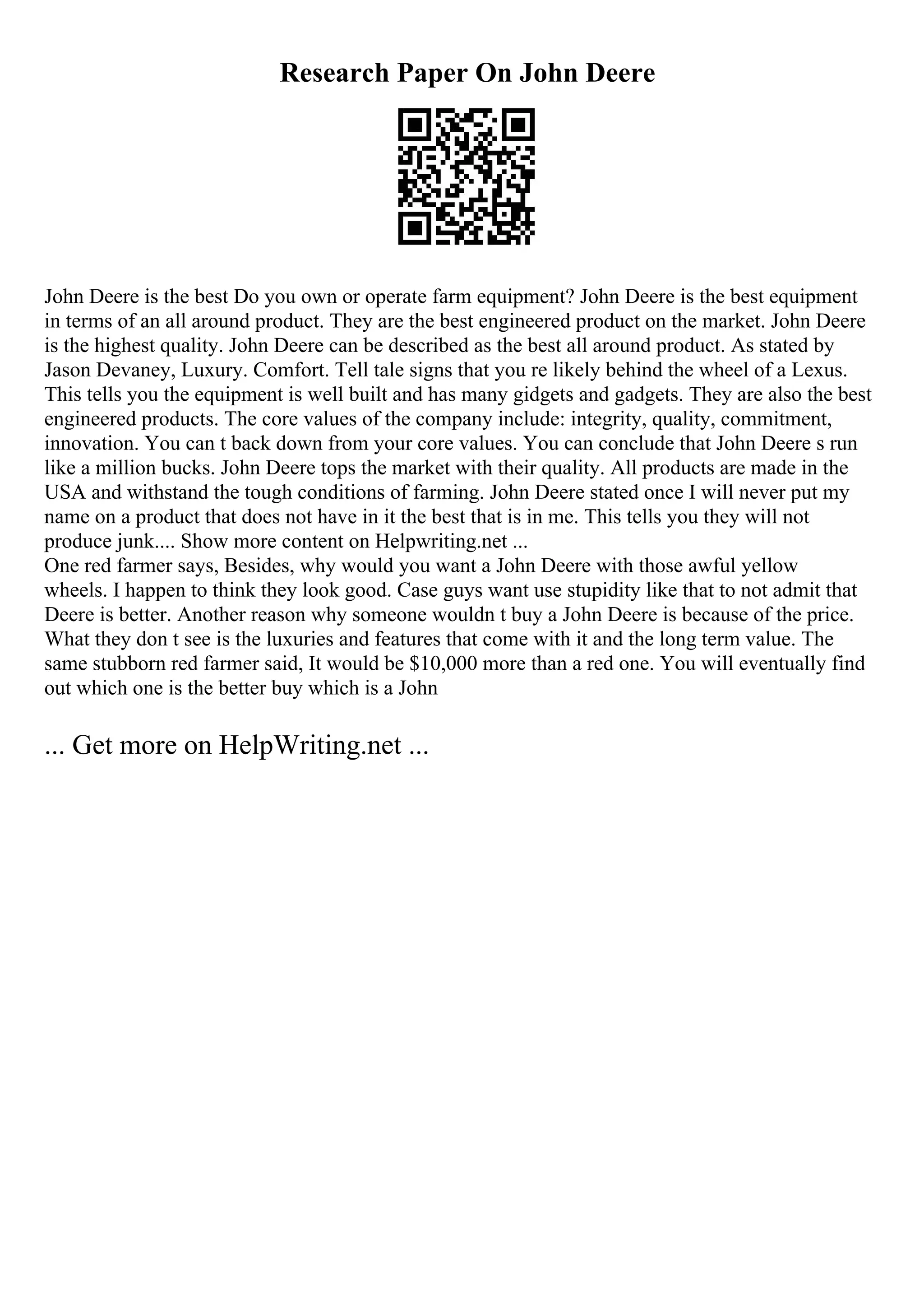 Research Paper On John Deere
John Deere is the best Do you own or operate farm equipment? John Deere is the best equipment
in terms of an all around product. They are the best engineered product on the market. John Deere
is the highest quality. John Deere can be described as the best all around product. As stated by
Jason Devaney, Luxury. Comfort. Tell tale signs that you re likely behind the wheel of a Lexus.
This tells you the equipment is well built and has many gidgets and gadgets. They are also the best
engineered products. The core values of the company include: integrity, quality, commitment,
innovation. You can t back down from your core values. You can conclude that John Deere s run
like a million bucks. John Deere tops the market with their quality. All products are made in the
USA and withstand the tough conditions of farming. John Deere stated once I will never put my
name on a product that does not have in it the best that is in me. This tells you they will not
produce junk.... Show more content on Helpwriting.net ...
One red farmer says, Besides, why would you want a John Deere with those awful yellow
wheels. I happen to think they look good. Case guys want use stupidity like that to not admit that
Deere is better. Another reason why someone wouldn t buy a John Deere is because of the price.
What they don t see is the luxuries and features that come with it and the long term value. The
same stubborn red farmer said, It would be $10,000 more than a red one. You will eventually find
out which one is the better buy which is a John
... Get more on HelpWriting.net ...
 