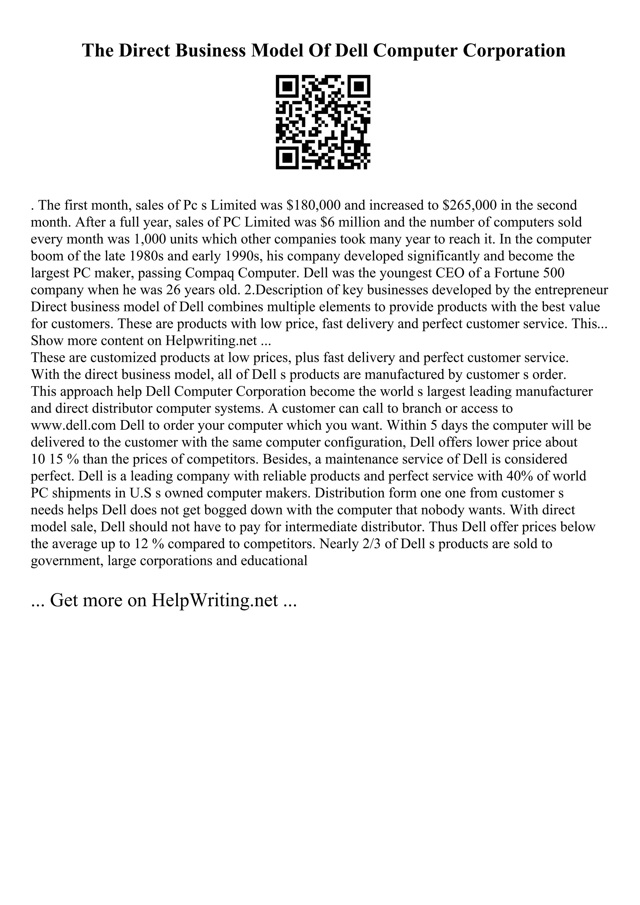 The Direct Business Model Of Dell Computer Corporation
. The first month, sales of Pc s Limited was $180,000 and increased to $265,000 in the second
month. After a full year, sales of PC Limited was $6 million and the number of computers sold
every month was 1,000 units which other companies took many year to reach it. In the computer
boom of the late 1980s and early 1990s, his company developed significantly and become the
largest PC maker, passing Compaq Computer. Dell was the youngest CEO of a Fortune 500
company when he was 26 years old. 2.Description of key businesses developed by the entrepreneur
Direct business model of Dell combines multiple elements to provide products with the best value
for customers. These are products with low price, fast delivery and perfect customer service. This...
Show more content on Helpwriting.net ...
These are customized products at low prices, plus fast delivery and perfect customer service.
With the direct business model, all of Dell s products are manufactured by customer s order.
This approach help Dell Computer Corporation become the world s largest leading manufacturer
and direct distributor computer systems. A customer can call to branch or access to
www.dell.com Dell to order your computer which you want. Within 5 days the computer will be
delivered to the customer with the same computer configuration, Dell offers lower price about
10 15 % than the prices of competitors. Besides, a maintenance service of Dell is considered
perfect. Dell is a leading company with reliable products and perfect service with 40% of world
PC shipments in U.S s owned computer makers. Distribution form one one from customer s
needs helps Dell does not get bogged down with the computer that nobody wants. With direct
model sale, Dell should not have to pay for intermediate distributor. Thus Dell offer prices below
the average up to 12 % compared to competitors. Nearly 2/3 of Dell s products are sold to
government, large corporations and educational
... Get more on HelpWriting.net ...
 