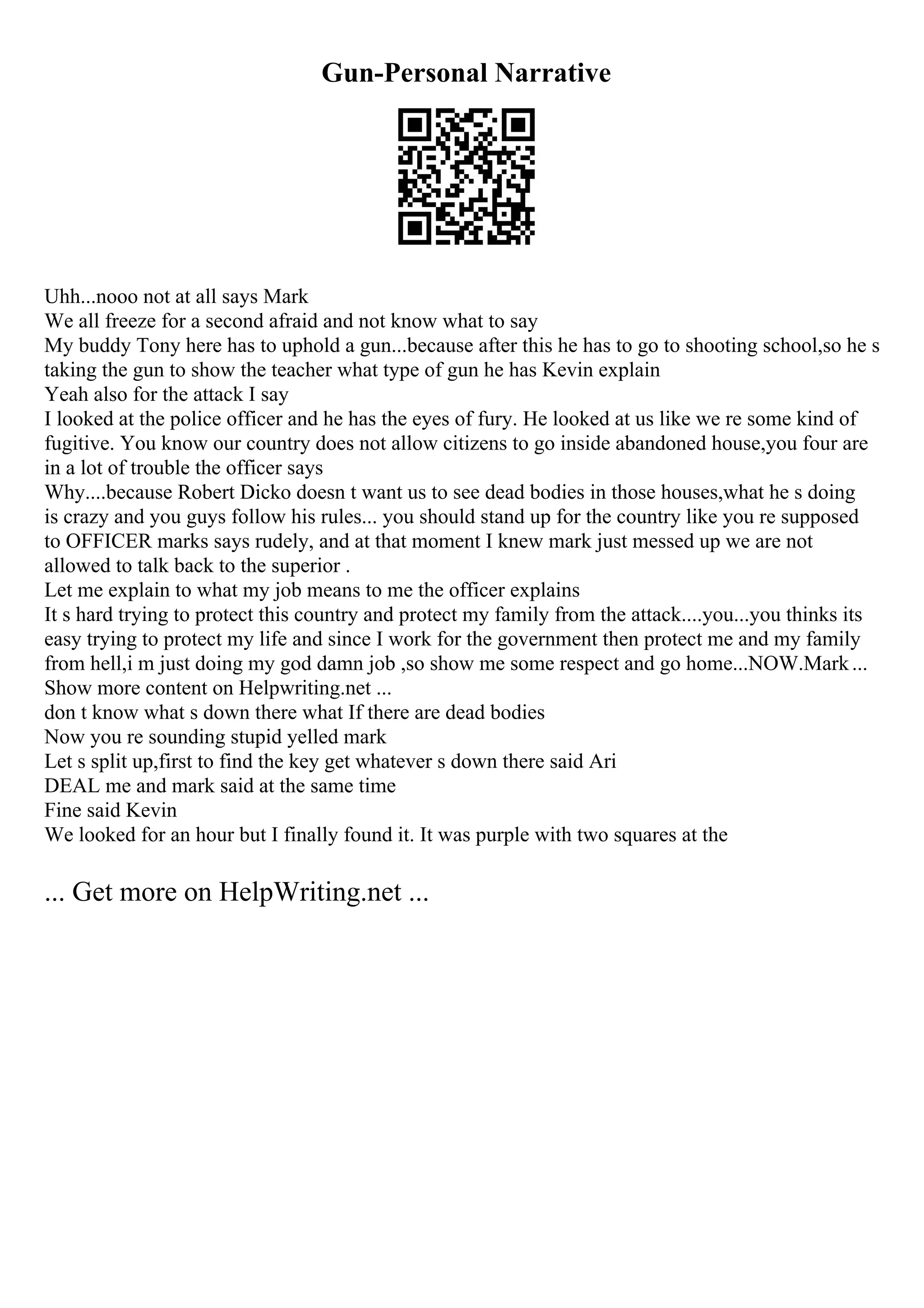 Gun-Personal Narrative
Uhh...nooo not at all says Mark
We all freeze for a second afraid and not know what to say
My buddy Tony here has to uphold a gun...because after this he has to go to shooting school,so he s
taking the gun to show the teacher what type of gun he has Kevin explain
Yeah also for the attack I say
I looked at the police officer and he has the eyes of fury. He looked at us like we re some kind of
fugitive. You know our country does not allow citizens to go inside abandoned house,you four are
in a lot of trouble the officer says
Why....because Robert Dicko doesn t want us to see dead bodies in those houses,what he s doing
is crazy and you guys follow his rules... you should stand up for the country like you re supposed
to OFFICER marks says rudely, and at that moment I knew mark just messed up we are not
allowed to talk back to the superior .
Let me explain to what my job means to me the officer explains
It s hard trying to protect this country and protect my family from the attack....you...you thinks its
easy trying to protect my life and since I work for the government then protect me and my family
from hell,i m just doing my god damn job ,so show me some respect and go home...NOW.Mark...
Show more content on Helpwriting.net ...
don t know what s down there what If there are dead bodies
Now you re sounding stupid yelled mark
Let s split up,first to find the key get whatever s down there said Ari
DEAL me and mark said at the same time
Fine said Kevin
We looked for an hour but I finally found it. It was purple with two squares at the
... Get more on HelpWriting.net ...
 