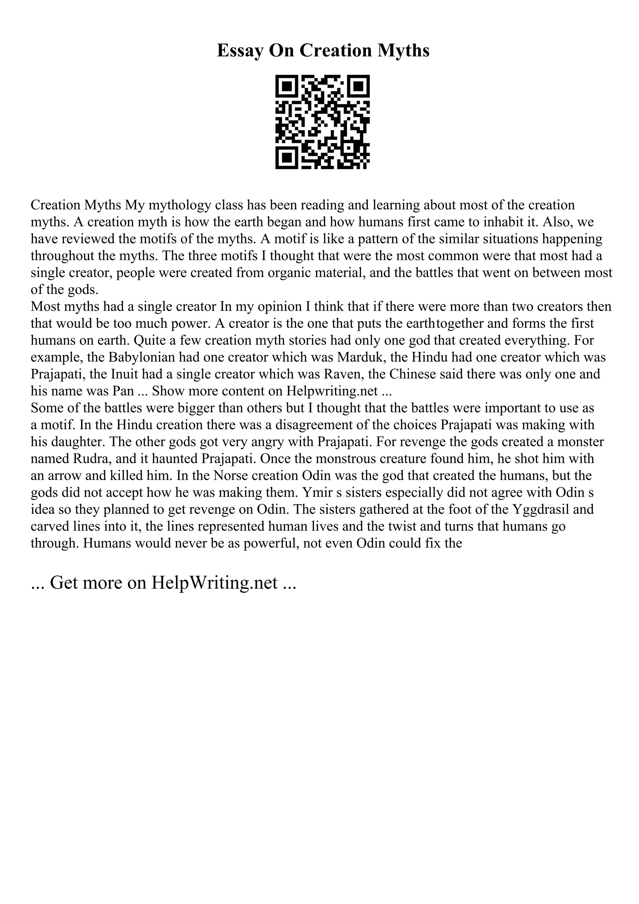 Essay On Creation Myths
Creation Myths My mythology class has been reading and learning about most of the creation
myths. A creation myth is how the earth began and how humans first came to inhabit it. Also, we
have reviewed the motifs of the myths. A motif is like a pattern of the similar situations happening
throughout the myths. The three motifs I thought that were the most common were that most had a
single creator, people were created from organic material, and the battles that went on between most
of the gods.
Most myths had a single creator In my opinion I think that if there were more than two creators then
that would be too much power. A creator is the one that puts the earthtogether and forms the first
humans on earth. Quite a few creation myth stories had only one god that created everything. For
example, the Babylonian had one creator which was Marduk, the Hindu had one creator which was
Prajapati, the Inuit had a single creator which was Raven, the Chinese said there was only one and
his name was Pan ... Show more content on Helpwriting.net ...
Some of the battles were bigger than others but I thought that the battles were important to use as
a motif. In the Hindu creation there was a disagreement of the choices Prajapati was making with
his daughter. The other gods got very angry with Prajapati. For revenge the gods created a monster
named Rudra, and it haunted Prajapati. Once the monstrous creature found him, he shot him with
an arrow and killed him. In the Norse creation Odin was the god that created the humans, but the
gods did not accept how he was making them. Ymir s sisters especially did not agree with Odin s
idea so they planned to get revenge on Odin. The sisters gathered at the foot of the Yggdrasil and
carved lines into it, the lines represented human lives and the twist and turns that humans go
through. Humans would never be as powerful, not even Odin could fix the
... Get more on HelpWriting.net ...
 