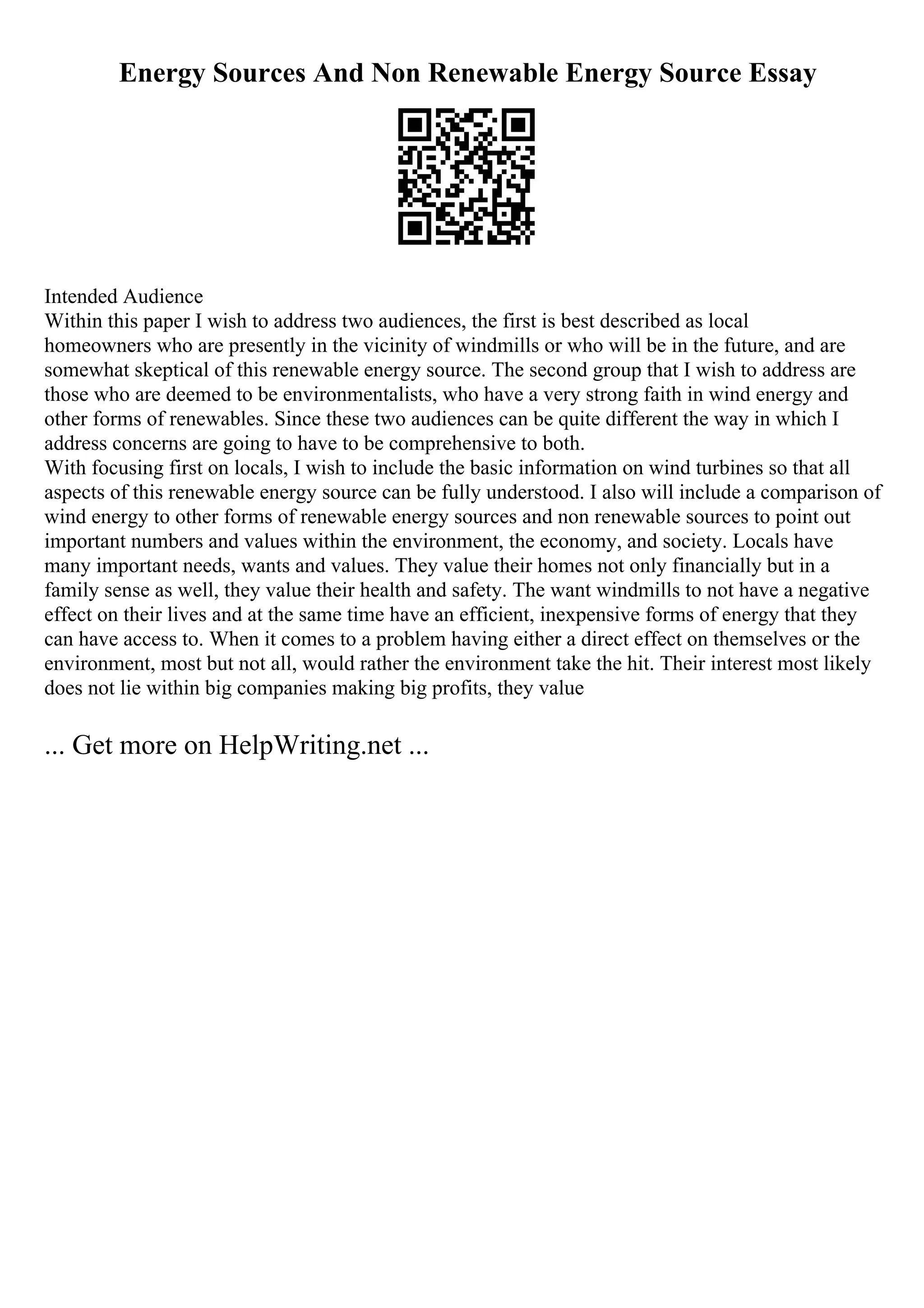 Energy Sources And Non Renewable Energy Source Essay
Intended Audience
Within this paper I wish to address two audiences, the first is best described as local
homeowners who are presently in the vicinity of windmills or who will be in the future, and are
somewhat skeptical of this renewable energy source. The second group that I wish to address are
those who are deemed to be environmentalists, who have a very strong faith in wind energy and
other forms of renewables. Since these two audiences can be quite different the way in which I
address concerns are going to have to be comprehensive to both.
With focusing first on locals, I wish to include the basic information on wind turbines so that all
aspects of this renewable energy source can be fully understood. I also will include a comparison of
wind energy to other forms of renewable energy sources and non renewable sources to point out
important numbers and values within the environment, the economy, and society. Locals have
many important needs, wants and values. They value their homes not only financially but in a
family sense as well, they value their health and safety. The want windmills to not have a negative
effect on their lives and at the same time have an efficient, inexpensive forms of energy that they
can have access to. When it comes to a problem having either a direct effect on themselves or the
environment, most but not all, would rather the environment take the hit. Their interest most likely
does not lie within big companies making big profits, they value
... Get more on HelpWriting.net ...
 