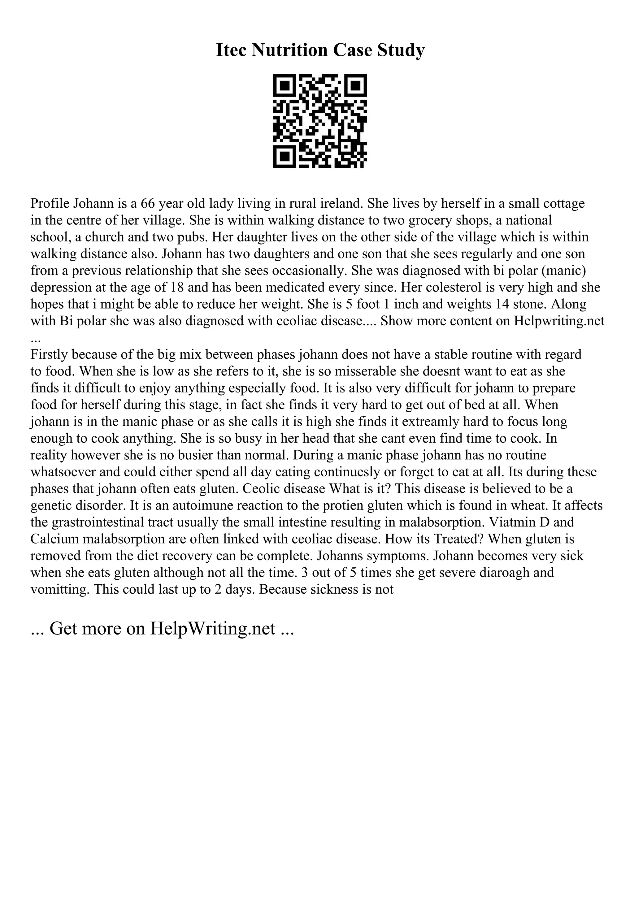 Itec Nutrition Case Study
Profile Johann is a 66 year old lady living in rural ireland. She lives by herself in a small cottage
in the centre of her village. She is within walking distance to two grocery shops, a national
school, a church and two pubs. Her daughter lives on the other side of the village which is within
walking distance also. Johann has two daughters and one son that she sees regularly and one son
from a previous relationship that she sees occasionally. She was diagnosed with bi polar (manic)
depression at the age of 18 and has been medicated every since. Her colesterol is very high and she
hopes that i might be able to reduce her weight. She is 5 foot 1 inch and weights 14 stone. Along
with Bi polar she was also diagnosed with ceoliac disease.... Show more content on Helpwriting.net
...
Firstly because of the big mix between phases johann does not have a stable routine with regard
to food. When she is low as she refers to it, she is so misserable she doesnt want to eat as she
finds it difficult to enjoy anything especially food. It is also very difficult for johann to prepare
food for herself during this stage, in fact she finds it very hard to get out of bed at all. When
johann is in the manic phase or as she calls it is high she finds it extreamly hard to focus long
enough to cook anything. She is so busy in her head that she cant even find time to cook. In
reality however she is no busier than normal. During a manic phase johann has no routine
whatsoever and could either spend all day eating continuesly or forget to eat at all. Its during these
phases that johann often eats gluten. Ceolic disease What is it? This disease is believed to be a
genetic disorder. It is an autoimune reaction to the protien gluten which is found in wheat. It affects
the grastrointestinal tract usually the small intestine resulting in malabsorption. Viatmin D and
Calcium malabsorption are often linked with ceoliac disease. How its Treated? When gluten is
removed from the diet recovery can be complete. Johanns symptoms. Johann becomes very sick
when she eats gluten although not all the time. 3 out of 5 times she get severe diaroagh and
vomitting. This could last up to 2 days. Because sickness is not
... Get more on HelpWriting.net ...
 