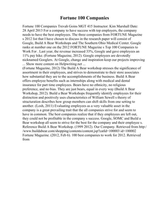 Fortune 100 Companies
Fortune 100 Companies Trevah Goins MGT 415 Instructor: Kim Marshall Date:
28 April 2013 For a company to have success with top employers, the company
needs to have the best employees. The three companies from FORTUNE Magazine
s 2012 list that I have chosen to discuss in the research paper will consist of
Google, Build A Bear Workshops and The Southern Ohio Medical Center. Google
ranks at number one on the 2012 FORTUNE Magazine s Top 100 Companies to
Work For . Last year, the revenue increased 33%, Google and gave employees an
11% pay hike. (Fortune Magazine, 2012). Google employees are devotedly
nicknamed Googlers. At Google, change and inspiration keep our projects improving
... Show more content on Helpwriting.net ...
(Fortune Magazine, 2012) The Build A Bear workshop stresses the significance of
assortment in their employees, and strives to demonstrate to their store associates
how substantial they are to the accomplishments of the business. Build A Bear
offers employee benefits such as internships along with medical and dental
insurance for part time employees. Bears have no ethnicity, no religious
preference, and no bias. They are just bears, equal in every way (Build A Bear
Workshop, 2012). Build a Bear Workshops frequently identify employees for their
distinction and positively uses characteristics of William Sewell s theory of
structuration describes how group members can shift skills from one setting to
another. (Losh, 2011) Evaluating employees as a very valuable asset in the
company is a great prevailing trait that the all companies strive for and seem to
have in common. The best companies realize that if they employees are left out,
they could not be profitable in the company s success. Google, SOMC and Build a
Bear workshop all seem to strive for the best for the company and their employee s.
Reference Build A Bear Workshop. (1999 2012). Our Company. Retrieved from http:/
/www.buildabear.com/shopping/contents/content.jsp?catId=100003 id=100002
Fortune Magazine. (2012, Feb 6). 100 best companies to work for 2012. Retrieved
from
 