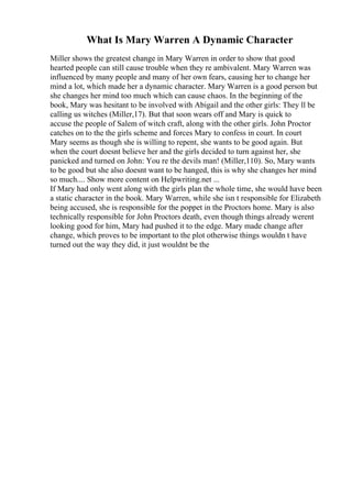 What Is Mary Warren A Dynamic Character
Miller shows the greatest change in Mary Warren in order to show that good
hearted people can still cause trouble when they re ambivalent. Mary Warren was
influenced by many people and many of her own fears, causing her to change her
mind a lot, which made her a dynamic character. Mary Warren is a good person but
she changes her mind too much which can cause chaos. In the beginning of the
book, Mary was hesitant to be involved with Abigail and the other girls: They ll be
calling us witches (Miller,17). But that soon wears off and Mary is quick to
accuse the people of Salem of witch craft, along with the other girls. John Proctor
catches on to the the girls scheme and forces Mary to confess in court. In court
Mary seems as though she is willing to repent, she wants to be good again. But
when the court doesnt believe her and the girls decided to turn against her, she
panicked and turned on John: You re the devils man! (Miller,110). So, Mary wants
to be good but she also doesnt want to be hanged, this is why she changes her mind
so much.... Show more content on Helpwriting.net ...
If Mary had only went along with the girls plan the whole time, she would have been
a static character in the book. Mary Warren, while she isn t responsible for Elizabeth
being accused, she is responsible for the poppet in the Proctors home. Mary is also
technically responsible for John Proctors death, even though things already werent
looking good for him, Mary had pushed it to the edge. Mary made change after
change, which proves to be important to the plot otherwise things wouldn t have
turned out the way they did, it just wouldnt be the
 