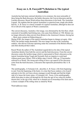Essay on A. B. FaceyвЂ™s Relation to The typical
Australian
Australia has had many national identities in its existence; the most noticeable of
these being the Bush discourse, the battler discourse, the Convict discourse and the
Larrikin discourse. Russel Ward utilises these discourses in his book, The Australian
Legend . He explains that the typical Australian is a practical man, tough who drinks
heavily. A. B. Facey is a classic example of a typical Australian, although he does not
fit in with all of the aspects of Ward s construction.
The convict discourse, Australia s first image, was christened by the first fleet, which
consisted of incredibly hard hitting men, who came from Britain in 1788. Britain was
no longer allowed to ship convicts from Britain to the American Colonies, forcing her
... Show more content on Helpwriting.net ...
During WWI, the images of the typical Australian began to change yet again. After
WWI, the larrikin image dominated. This new image was due to the Australian
soldiers, who did not welcome operating under the command of the British officers,
and often disobeyed their orders.
Russel Ward, the author of The Australian Legend derives his idea of the typical
Australian identity from both the convict and the bush discourses. From the convict
discourse comes the larrikin image which is represented in Ward s discourse as the
typical Australian being Tough and Normally feels no impulse to work hard
without good cause (Ward, 1958 in Miller amp; Colwill, 1998, pg. 22 hereinafter
referred to as Ward). The strong and willing to have a go aspects of his discourse
come from the bush discourse, a discourse that represents personalities like A. B.
Facey.
The autobiography, A Fortunate Life , describes A. B. Facey s life from beginning
to end. From the beginning of the book, it is clear that Facey endures a lot of grief
and pain in his life, yet Facey always manages to pull through and find the bright
side of it, hence the ironic name, A Fortunate Life . Facey, in his autobiography,
shifts from place to place all through his life from the age of two when his mother
deserts him, to the age of 66, where he is cheated out of ownership of his farm and is
a classic example of the rolling stone as stated by Ward.
Ward addresses many
 