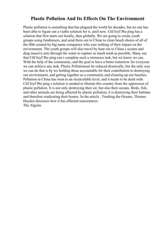 Plastic Pollution And Its Effects On The Environment
Plastic pollution is something that has plagued the world for decades, but no one has
been able to figure out a viable solution for it, until now. ChГЈoyГ№e ping has a
solution that first starts out locally, then globally. We are going to create youth
groups using fundraisers, and send them out to China to clean beach shores of all of
the filth created by big name companies who care nothing of their impact on the
environment. The youth groups will also travel by boat out to China s oceans and
drag massive nets through the water to capture as much trash as possible. Many say
that ChГЈoyГ№e ping can t complete such a strenuous task, but we know we can.
With the help of the community, and the goal to have a better tomorrow for everyone
we can achieve any task. Plastic Pollutioncan be reduced drastically, but the only way
we can do that is by we holding those accountable for their contribution to destroying
our environment, and getting together as a community and cleaning up our beaches.
Pollution in China has risen to an incalculable level, and it needs to be dealt with.
ChГЈoyГ№e ping s solution is needed to liberate this country from the oppression of
plastic pollution. It is not only destroying their air, but also their oceans. Birds, fish,
and other animals are being affected by plastic pollution, it is destroying their habitats
and therefore eradicating their homes. In the article , Trashing the Oceans, Thomas
Hayden discusses how it has affected seacreatures:
The Alguita
 