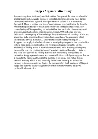 Krapp s Argumentative Essay
Remembering is an inalienably dualistic action. One part of the mind recalls while
another part watches, reacts, listens, is reminded, responds, in some cases denies
the memory raised and rejects it since you know or believe it is in some way
fabricated. There is not just one line of association or one clarification for how the
remembering self relates or makes connection with the recollected selves. The
remembering self is dependably on an individual in a particular circumstance with
emotions, recollecting for a specific reason. Engel(2000) indicated how one
individual s memorymay affect and shape the way others recall certainty. While not
attempting to be complete, Engel pointed out a number of the courses in which
informal and private memories... Show more content on Helpwriting.net ...
Krapp s extreme physical subtle element is an adapting component that permits him
to hold back from confronting his own feelings and second thoughts, yet his
avoidance of feeling makes it troublesome for him to build a feeling of congruity
through the years by creating for himself a sort of emotional boundary. His target
and clear tone delivers the feeling that he is not emotionally connected to his
memories. Krapp s powerlessness to connect with his recorded past suggests that, as
a character he has no depth, since the memory is not inside him rather it is an
external memory which is also shown by the fact that the only wa we see his
memory is through an external device, the tape recorder. Such treatment of his past
keeps him from the acknowledgment toward oneself important to develop a
predictable character for
 