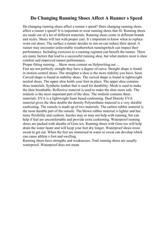 Do Changing Running Shoes Affect A Runner s Speed
Do changing running shoes affect a runner s speed? Does changing running shoes
affect a runner s speed? It is important to wear running shoes that fit. Running shoes
are made out of a lot of different materials. Running shoes come in different brands
and styles. Shoes will last with proper care. It s important to know when to replace
worn out shoes. The surface a runner decides to run on can reduce their speed. A
runner may encounter unfavorable weatherwhen runningwhich can impact their
performance. Including exercises to a running regimen can benefit the runner. There
are many factors that lead to a successful running shoe, but what matters most is shoe
comfort and improved runner performance.
Proper fitting running ... Show more content on Helpwriting.net ...
Feet are not perfectly straight they have a degree of curve. Straight shape is found
in motion control shoes. The straighter a shoe is the more stability you have. Semi
Curved shape is found in stability shoes. The curved shape is found in lightweight
neutral shoes. The upper shoe holds your foot in place. The upper shoe contains
three materials. Synthetic leather that is used for durability. Mesh is used to make
the shoe breathable. Reflective material is used to make the shoe more safe. The
midsole is the most important part of the shoe. The midsole contains three
materials. EVA is a lightweight foam based cushioning. Dual Density EVA
material gives the shoe double the density Polyurethane material is a very durable
cushioning. The outsole is made up of two materials. The carbon rubber material is
the most durable part of the outsole. The blown rubber material is lighter and has
more flexibility and cushion. Insoles may or may not help with running, but can
help if feet are uncomfortable and provide extra cushioning. Waterproof running
shoes are packed with sheaths of Gore tex. Running shoes with Gore tex will help
drain the water faster and will keep your feet dry longer. Waterproof shoes resist
sweat to get out. When the feet are immersed in water or sweat can develop which
can cause athlete s foot and swelling.
Running shoes have strengths and weaknesses. Trail running shoes are usually
waterproof. Waterproof does not mean
 