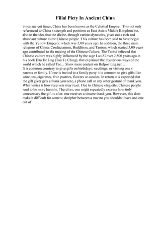 Filial Piety In Ancient China
Since ancient times, China has been known as the Celestial Empire . This not only
referenced to China s strength and positions as East Asia s Middle Kingdom but,
also to the idea that the divine, through various dynasties, gives out a rich and
abundant culture to the Chinese people. This culture has been said to have begun
with the Yellow Emperor, which was 5,00 years ago. In addition, the three main
religions of China: Confucianism, Buddhism, and Taoism; which started 5,00 years
ago contributed to the making of the Chinese Culture. The Taoist believed that
Chinese culture was highly influenced by the sage Lao Zi over 2,500 years ago in
his book Dao De Jing (Tao Te Ching), that explained the mysterious ways of the
world which he called Tao.... Show more content on Helpwriting.net ...
It is common courtesy to give gifts on birthdays, weddings, or visiting one s
parents or family. If one is invited to a family party it is common to give gifts like
wine, tea, cigarettes, fruit pastries, flowers or candies. In return it is expected that
the gift giver gets a thank you note, a phone call or any other gesture of thank you.
What varies is how receivers may react. Due to Chinese etiquette, Chinese people
tend to be more humble. Therefore, one might repeatedly express how truly
unnecessary the gift is after, one receives a sincere thank you. However, this does
make it difficult for some to decipher between a true no you shouldn t have and one
out of
 
