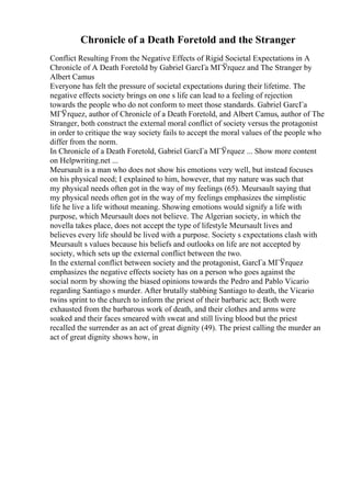Chronicle of a Death Foretold and the Stranger
Conflict Resulting From the Negative Effects of Rigid Societal Expectations in A
Chronicle of A Death Foretold by Gabriel GarcГa MГЎrquez and The Stranger by
Albert Camus
Everyone has felt the pressure of societal expectations during their lifetime. The
negative effects society brings on one s life can lead to a feeling of rejection
towards the people who do not conform to meet those standards. Gabriel GarcГa
MГЎrquez, author of Chronicle of a Death Foretold, and Albert Camus, author of The
Stranger, both construct the external moral conflict of society versus the protagonist
in order to critique the way society fails to accept the moral values of the people who
differ from the norm.
In Chronicle of a Death Foretold, Gabriel GarcГa MГЎrquez ... Show more content
on Helpwriting.net ...
Meursault is a man who does not show his emotions very well, but instead focuses
on his physical need; I explained to him, however, that my nature was such that
my physical needs often got in the way of my feelings (65). Meursault saying that
my physical needs often got in the way of my feelings emphasizes the simplistic
life he live a life without meaning. Showing emotions would signify a life with
purpose, which Meursault does not believe. The Algerian society, in which the
novella takes place, does not accept the type of lifestyle Meursault lives and
believes every life should be lived with a purpose. Society s expectations clash with
Meursault s values because his beliefs and outlooks on life are not accepted by
society, which sets up the external conflict between the two.
In the external conflict between society and the protagonist, GarcГa MГЎrquez
emphasizes the negative effects society has on a person who goes against the
social norm by showing the biased opinions towards the Pedro and Pablo Vicario
regarding Santiago s murder. After brutally stabbing Santiago to death, the Vicario
twins sprint to the church to inform the priest of their barbaric act; Both were
exhausted from the barbarous work of death, and their clothes and arms were
soaked and their faces smeared with sweat and still living blood but the priest
recalled the surrender as an act of great dignity (49). The priest calling the murder an
act of great dignity shows how, in
 