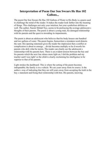 Interpretation of Poem Our Son Swears He Has 102
Gallons...
The poem Our Son Swears He Has 102 Gallons of Water in His Body is a poem used
to challenge the mind of the reader. It makes the reader look farther into the meaning
of things. This challenges not only your intuition, but your symbolism abilities as
well. The author, Naomi Shihab Nye, seems to be portraying the average adolescent s
thoughts of their parents. The poem is about a young man, his damaged relationship
with his parents and the quest to mwnding its impairments.
The poem is about an adolescent who believes that his body houses one hundred
and two gallons of water. The poem begins, Somewhere a mistaken word distorts
the sum: this opening statement gives the reader the impression that a conflict or
complication is about to emerge. ...divide becomes multiply so he d wrestle his
parents who defy what he insists. The reader can clearly see the adolescent s
relationship with his parents here. There is an evident tension between the boy and
his parents which the next line shines more light on; I did the problem and my
teacher said I was right! so the child is clearly exclaiming his intelligence to be
superior to that of his parents.
Light strokes the dashboard. This is where the setting of the poem becomes
indisputable; the family is in a vehicle. We are years away from its source. Is the
author s way of indicating that they are still years away from accepting the truth in the
boy s statement and fixing their relationship with him. His parents, knowing
 