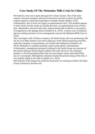 Case Study Of The Melamine Milk Crisis In China
Preventative crises occur again and again for various reasons. One of the main
reasons is because managers and top level business executives desire for profits
without regard to sound moral principles (Crandall, Parnell, Spillan, 2014).
Unfortunately, this in itself can trigger an organizational crisis. This problem appears
in many forms, but the results are usually the same: an organizational crisis of some
type, stakeholders who have been hurt, and prevention that would have cost pennies
in comparison to the damage done (Crandall et al., 2014). A classic case of unethical
decision making and lack of crisis management concerns the MelamineMilk Crisis in
China.
This case begins with a Chinese company, the Sanlu Group, who was purchasing milk
for use in its baby formula. Over time employees of the Sanlu Group discovered the
milk their company was purchasing, was tainted with melamine (Crandall et al.,
2014). Melamine is a product generally used to make plastics and laminates.
Unfortunately, management personnel working for the Sanlu Group was unaware of
the tainted substance being illegally added to the milk. However, the melamine
product is a life threatening product that can cause kidney stones and renal failure
once it is consumed. Although the melamine boosted the protein rating of the milk, it
was illegally added to the milk (Crandall et al., 2014).
Still unaware of the danger the melamine laced milk was causing to infants, the Sanlu
Group continued to purchase the
 