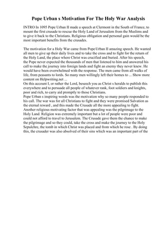 Pope Urban s Motivation For The Holy War Analysis
INTRO In 1095 Pope Urban II made a speech at Clermont in the South of France, to
mount the first crusade to rescue the Holy Land of Jerusalem from the Muslims and
to give it back to the Christians. Religious obligation and personal gain would be the
most important benefits from the crusades.
The motivation for a Holy War came from PopeUrban II amazing speech. He wanted
all men to give up their daily lives and to take the cross and to fight for the return of
the Holy Land, the place where Christ was crucified and buried. After his speech,
the Pope never expected the thousands of men that listened to him and answered his
call to make the journey into foreign lands and fight an enemy they never knew. He
would have been overwhelmed with the response. The men came from all walks of
life, from peasants to lords. So many men willingly left their homes to ... Show more
content on Helpwriting.net ...
On this account I, or rather the Lord, beseech you as Christ s heralds to publish this
everywhere and to persuade all people of whatever rank, foot soldiers and knights,
poor and rich, to carry aid promptly to those Christians.
Pope Urban s inspiring words was the motivation why so many people responded to
his call. The war was for all Christians to fight and they were promised Salvation as
the eternal reward , and this made the Crusade all the more appealing to fight.
Another religious motivating factor that was appealing was the pilgrimage to the
Holy Land. Religion was extremely important but a lot of people were poor and
could not afford to travel to Jerusalem. The Crusade gave them the chance to make
the pilgrimage and so they could, take the cross and make the journey to the Holy
Sepulchre, the tomb in which Christ was placed and from which he rose . By doing
this, the crusader was also absolved of their sins which was an important part of the
 