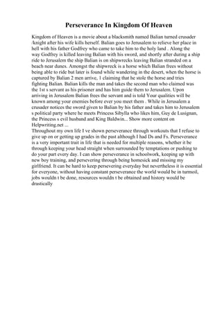 Perseverance In Kingdom Of Heaven
Kingdom of Heaven is a movie about a blacksmith named Balian turned crusader
/knight after his wife kills herself. Balian goes to Jerusalem to relieve her place in
hell with his father Godfrey who came to take him to the holy land . Along the
way Godfrey is killed leaving Balian with his sword, and shortly after during a ship
ride to Jerusalem the ship Balian is on shipwrecks leaving Balian stranded on a
beach near dunes. Amongst the shipwreck is a horse which Balian frees without
being able to ride but later is found while wandering in the desert, when the horse is
captured by Balian 2 men arrive, 1 claiming that he stole the horse and tries
fighting Balian. Balian kills the man and takes the second man who claimed was
the 1st s servant as his prisoner and has him guide them to Jerusalem. Upon
arriving in Jerusalem Balian frees the servant and is told Your qualities will be
known among your enemies before ever you meet them . While in Jerusalem a
crusader notices the sword given to Balian by his father and takes him to Jerusalem
s political party where he meets Princess Sibylla who likes him, Guy de Lusignan,
the Princess s evil husband and King Baldwin... Show more content on
Helpwriting.net ...
Throughout my own life I ve shown perseverance through workouts that I refuse to
give up on or getting up grades in the past although I had Ds and Fs. Perseverance
is a very important trait in life that is needed for multiple reasons, whether it be
through keeping your head straight when surrounded by temptations or pushing to
do your part every day. I can show perseverance in schoolwork, keeping up with
new boy training, and persevering through being homesick and missing my
girlfriend. It can be hard to keep persevering everyday but nevertheless it is essential
for everyone, without having constant perseverance the world would be in turmoil,
jobs wouldn t be done, resources wouldn t be obtained and history would be
drastically
 
