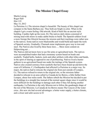 The Mission Chapel Essay
Martin Lawag
Roger Hall
Hist 119
May 15, 2012
La Purisima A.) The mission chapel is beautiful. The beauty of this chapel can
compare to the Santa Barbara one. They both are bright in color. When in the
chapels I get a warm feeling. Old artwork. Kind of built like an ancient style
building. Candles light up the room. B.) The natives daily duties consisted of
mixing mud with straws to make adobe bricks to build. The Spanish soldiers lived
a more foreign like lifestyle because the mission and their teachings were rather new
to the natives. Some natives were blacksmiths and would build and repair the tools
of Spanish society. Gradually, Chumash stone implements gave way to iron and
steel. The Natives also lived by three basic laws. ... Show more content on
Helpwriting.net ...
The Natives did not know how to use fire arms or agricultural tools. The natives
were accomplished traders that had a monetary system based on beads and
seashells. Traded herbs, baskets, tools and other artifacts with other tribes and bands,
in the spirit of sharing as opposed to one of profiteering. Natives lived a hunter
gatherer to an agricultural based one under the tutelage of the Spanish system.
Natives also created currency from seashells that have been found up and down the
coast of California. C.) Earthquakes had affected La Purisima in a major way. So
major, the natives had to relocate the original site from just outside of Lompoc,
Ca. The natives refused to return to the original site, so the missions father
decided to relocate to an area called La Canada de los Berros, a little further from
Lompoc, about four miles north. The fathers rebuilt the Mission but decided to put
the buildings in a straight line instead of the normal square shape since it would be
more difficult for the buildings to damage each other if they fell during another
earthquake. La Purisima is the only Mission not to follow the quadrangle shape of
the rest of the Missions. La Canada de los Berros means The Canyon of the water
cress , this new site had several advantages: a better water supply, a better climate,
and a closer and safer access to El
 
