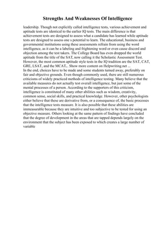 Strengths And Weaknesses Of Intelligence
leadership. Though not explicitly called intelligence tests, various achievement and
aptitude tests are identical to the earlier IQ tests. The main difference is that
achievement tests are designed to assess what a candidate has learned while aptitude
tests are designed to assess one s potential to learn. The educational, business and
governmental institutions using these assessments refrain from using the word
intelligence, as it can be a labeling and frightening word or even cause discord and
objection among the test takers. The College Board has even dropped the world
aptitude from the title of the SAT, now calling it the Scholastic Assessment Test.
However, the most common aptitude style tests in the IQ tradition are the SAT, CAT,
GRE, LSAT, and the MCAT.
... Show more content on Helpwriting.net ...
In the end, choices have to be made and some students turned away, preferably on
fair and objective grounds. Even though commonly used, there are still numerous
criticisms of widely practiced methods of intelligence testing. Many believe that the
available measures do not actually test overall intelligence, but just some of the
mental processes of a person. According to the supporters of this criticism,
intelligence is constituted of many other abilities such as wisdom, creativity,
common sense, social skills, and practical knowledge. However, other psychologists
either believe that these are derivative from, or a consequence of, the basic processes
that the intelligence tests measure. It is also possible that these abilities are
immeasurable because they are intuitive and too subjective to be tested for using an
objective measure. Others looking at the same pattern of findings have concluded
that the degree of development in the areas that are tapped depends largely on the
environment that the subject has been exposed to which creates a large number of
variable
 
