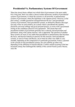 Presidential Vs. Parliamentary Systems Of Government
There has always been a debate over which form of government is the most stable.
For a long time, there was either a choice (within democratic models) of presidential
systems of government, in which the executive is all powerful, or parliamentary
systems of government, where the legislature is the supreme power. However, in the
past century, a middle ground has emerged between the two: semi presidential
systems of government. Semi presidential systems, as defined by Maurice Duverger
(an early writer on such models), are systems where a presidentof the republic,
elected by universal suffrage and given personal powers, co exists with a government
resting on the confidence placed in it by parliament . This means that semi
presidential models of government generally have a directly elected president and
parliament, along with a prime minister, who is appointed. The question of whether
these systems are more or less stable than presidential or parliamentary then becomes
the focus, and must be looked at in practice for this measure. Semi presidential
systems, as seen in France and Russia, can at times be either very stable or very
unstable, depending on the composition of a particular government. France, a pioneer
in the concept of semi presidential systems, has seen stability go either way,
depending on the affiliation of elected officials. Conflict started occurring in the late
twentieth century that challenged the stability of the current French system. Russia,
since the
 