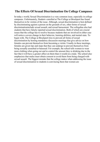 The Effects Of Sexual Discrimination On College Campuses
In today s world, Sexual Discrimination is a very common issue, especially in college
campuses. Unfortunately, Student s enrolled at The College at Brockport has found
themselves to be victims of the issue. Although, sexual discrimination is best defined
by discriminating against a person on the grounds of sex, other forms of sexual
discriminationinclude sexual assault, and sexual harassment. The collegehas also had
students that have falsely reported sexual discrimination. Both of which are crucial
issues that the college has to resolve because students that are involved in either case
will notice a severe change in their behavior, learning abilities, and mental state. To
begin with, The College at Brockport tries to prevent all forms of sexual
discrimination by hosting mandatory discussion meetings that give advice on how
females can prevent themselves from becoming a victim. Usually in these meetings,
females are given tips and steps that they can undergo to prevent themselves from
being sexually assaulted or harassed. For example, the school tells women to wear
more clothing when going out and to control the amount they re drinking due to the
fact that it will have a greater affect on them than it would on a male. The school also
emphasizes that males must obtain consent to avoid them from being charged with
sexual assault. The biggest mistake that the college makes when addressing the issue
of sexual discrimination to students is convincing them that women are
 