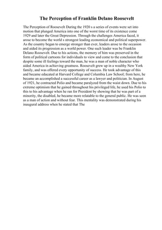 The Perception of Franklin Delano Roosevelt
The Perception of Roosevelt During the 1920 s a series of events were set into
motion that plunged America into one of the worst time of its existence come
1929 and later the Great Depression. Through the challenges America faced, it
arose to become the world s strongest leading economical and political superpower.
As the country began to emerge stronger than ever, leaders arose to the occasion
and aided its progression as a world power. One such leader was be Franklin
Delano Roosevelt. Due to his actions, the memory of him was preserved in the
form of political cartoons for individuals to view and come to the conclusion that
despite some ill feelings toward the man, he was a man of noble character who
aided America in achieving greatness. Roosevelt grew up in a wealthy New York
family, and was offered every opportunity of success. He took advantage of this
and became educated at Harvard College and Columbia Law School; from here, he
became an accomplished a successful career as a lawyer and politician. In August
of 1921, he contracted Polio and became paralyzed from the waist down. Due to his
extreme optimism that he gained throughout his privileged life, he used his Polio to
this to his advantage when he ran for President by showing that he was part of a
minority, the disabled, he became more relatable to the general public. He was seen
as a man of action and without fear. This mentality was demonstrated during his
inaugural address when he stated that The
 