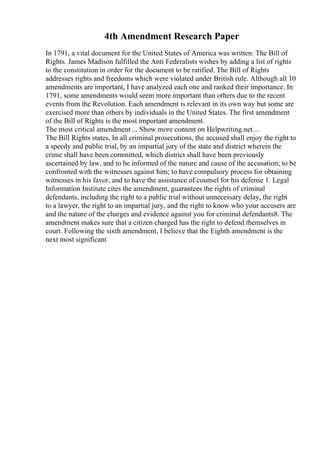 4th Amendment Research Paper
In 1791, a vital document for the United States of America was written. The Bill of
Rights. James Madison fulfilled the Anti Federalists wishes by adding a list of rights
to the constitution in order for the document to be ratified. The Bill of Rights
addresses rights and freedoms which were violated under British rule. Although all 10
amendments are important, I have analyzed each one and ranked their importance. In
1791, some amendments would seem more important than others due to the recent
events from the Revolution. Each amendment is relevant in its own way but some are
exercised more than others by individuals in the United States. The first amendment
of the Bill of Rights is the most important amendment.
The most critical amendment ... Show more content on Helpwriting.net ...
The Bill Rights states, In all criminal prosecutions, the accused shall enjoy the right to
a speedy and public trial, by an impartial jury of the state and district wherein the
crime shall have been committed, which district shall have been previously
ascertained by law, and to be informed of the nature and cause of the accusation; to be
confronted with the witnesses against him; to have compulsory process for obtaining
witnesses in his favor, and to have the assistance of counsel for his defense 1. Legal
Information Institute cites the amendment, guarantees the rights of criminal
defendants, including the right to a public trial without unnecessary delay, the right
to a lawyer, the right to an impartial jury, and the right to know who your accusers are
and the nature of the charges and evidence against you for criminal defendants8. The
amendment makes sure that a citizen charged has the right to defend themselves in
court. Following the sixth amendment, I believe that the Eighth amendment is the
next most significant
 