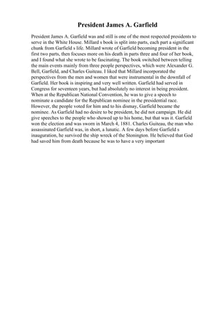 President James A. Garfield
President James A. Garfield was and still is one of the most respected presidents to
serve in the White House. Millard s book is split into parts, each part a significant
chunk from Garfield s life. Millard wrote of Garfield becoming president in the
first two parts, then focuses more on his death in parts three and four of her book,
and I found what she wrote to be fascinating. The book switched between telling
the main events mainly from three people perspectives, which were Alexander G.
Bell, Garfield, and Charles Guiteau. I liked that Millard incorporated the
perspectives from the men and women that were instrumental in the downfall of
Garfield. Her book is inspiring and very well written. Garfield had served in
Congress for seventeen years, but had absolutely no interest in being president.
When at the Republican National Convention, he was to give a speech to
nominate a candidate for the Republican nominee in the presidential race.
However, the people voted for him and to his dismay, Garfield became the
nominee. As Garfield had no desire to be president, he did not campaign. He did
give speeches to the people who showed up to his home, but that was it. Garfield
won the election and was sworn in March 4, 1881. Charles Guiteau, the man who
assassinated Garfield was, in short, a lunatic. A few days before Garfield s
inauguration, he survived the ship wreck of the Stonington. He believed that God
had saved him from death because he was to have a very important
 