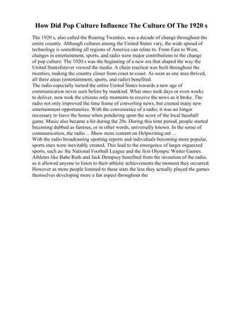 How Did Pop Culture Influence The Culture Of The 1920 s
The 1920 s, also called the Roaring Twenties, was a decade of change throughout the
entire country. Although cultures among the United States vary, the wide spread of
technology is something all regions of America can relate to. From East to West,
changes in entertainment, sports, and radio were major contributions to the change
of pop culture. The 1920 s was the beginning of a new era that shaped the way the
United Statesforever viewed the media. A chain reaction was built throughout the
twenties, making the country closer from coast to coast. As soon as one area thrived,
all three areas (entertainment, sports, and radio) benefited.
The radio especially turned the entire United States towards a new age of
communication never seen before by mankind. What once took days or even weeks
to deliver, now took the citizens only moments to receive the news as it broke. The
radio not only improved the time frame of converting news, but created many new
entertainment opportunities. With the convenience of a radio, it was no longer
necessary to leave the house when pondering upon the score of the local baseball
game. Music also became a hit during the 20s. During this time period, people started
becoming dubbed as famous, or in other words, universally known. In the sense of
communication, the radio ... Show more content on Helpwriting.net ...
With the radio broadcasting sporting reports and individuals becoming more popular,
sports stars were inevitably created. This lead to the emergence of larger organized
sports, such as: the National Football League and the first Olympic Winter Games.
Athletes like Babe Ruth and Jack Dempsey benefited from the invention of the radio,
as it allowed anyone to listen to their athletic achievements the moment they occurred.
However as more people listened to these stars the less they actually played the games
themselves developing more a fan aspect throughout the
 