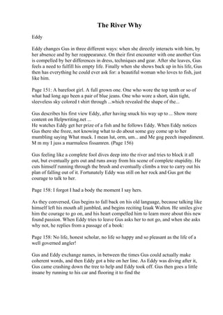 The River Why
Eddy
Eddy changes Gus in three different ways: when she directly interacts with him, by
her absence and by her reappearance. On their first encounter with one another Gus
is compelled by her differences in dress, techniques and gear. After she leaves, Gus
feels a need to fulfill his empty life. Finally when she shows back up in his life, Gus
then has everything he could ever ask for: a beautiful woman who loves to fish, just
like him.
Page 151: A barefoot girl. A full grown one. One who wore the top tenth or so of
what had long ago been a pair of blue jeans. One who wore a short, skin tight,
sleeveless sky colored t shirt through ...which revealed the shape of the...
Gus describes his first view Eddy, after having snuck his way up to ... Show more
content on Helpwriting.net ...
He watches Eddy get her prize of a fish and he follows Eddy. When Eddy notices
Gus there she froze, not knowing what to do about some guy come up to her
mumbling saying What muck. I mean lut, orm, um... and Me gog peech inspediment.
M m my I juss a marmaless fissamren. (Page 156)
Gus feeling like a complete fool dives deep into the river and tries to block it all
out, but eventually gets out and runs away from his scene of complete stupidity. He
cuts himself running through the brush and eventually climbs a tree to carry out his
plan of falling out of it. Fortunately Eddy was still on her rock and Gus got the
courage to talk to her.
Page 158: I forgot I had a body the moment I say hers.
As they conversed, Gus begins to fall back on his old language, because talking like
himself left his mouth all jumbled, and begins reciting Izaak Walton. He smiles give
him the courage to go on, and his heart compelled him to learn more about this new
found passion. When Eddy tries to leave Gus asks her to not go, and when she asks
why not, he replies from a passage of a book:
Page 158: No life, honest scholar, no life so happy and so pleasant as the life of a
well governed angler!
Gus and Eddy exchange names, in between the times Gus could actually make
coherent words, and then Eddy got a bite on her line. As Eddy was diving after it,
Gus came crashing down the tree to help and Eddy took off. Gus then goes a little
insane by running to his car and flooring it to find the
 