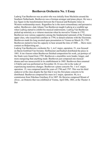 Beethoven Orchestra No. 1 Essay
Ludwig Van Beethoven was an artist who was initially from Mechelen around the
Southern Netherlands. Beethoven was a German arranger and piano player. He was a
key figure in the transformation between the Classical and Romantic times in
Western workmanship music. Regardless he is the most extraordinary and persuasive
author. Beethoven s dad, Johann Van Beethoven taught Ludwig at a youthful age
when Ludwig started to exhibit his musical endowments. Ludwig Van Beethoven
picked up notoriety as a virtuoso musician when he moved to Vienna in 1792.
Beethoven won various supporters among the fundamental nationals of the Viennese
upper class, who issued him confides in 1794, to detach relations with the Electorate.
Beethoven made his long awaited open presentation in Vienna on March 29, 1795.
Beethoven started to lose his capacity to hear around the time of 1800. ... Show more
content on Helpwriting.net ...
Ludwig Van Beethoven s orchestra No. 1, in C major, operation. 21, was focused
on Baron Gottfried Van Swieten. Hoffmeister and Kuhnel distributed the piece in
1801. It isn t known when Beethoven finished composition his work, yet portrays of
the finale were found from 1795. Beethoven s ensembles were louder, longer, and
more energizing than anything made. Beethoven just composed one musical
drama and was unsuccessful in its establishment in 1805. Beethoven then renamed
it Fidelio and was performed on November 26. It was a hit in the wake of
experiencing numerous changes. Beethoven s piano concerto No. 1 in C major,
operation. 15, was composed amid the years of 1796 and 1797. This was his third
endeavor at the class despite the fact that it was his first piano concerto to be
distributed. Beethoven composed his mass in C major, operation. 86, to a
commission from Nikolaus Esterhazy II in 1807. He likewise composed Mount of
olives , an Oratorio that was exhibited at Vienna, April fifth, 1803, at the Theater A
Der
 