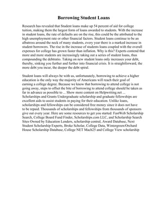 Borrowing Student Loans
Research has revealed that Student loans make up 54 percent of aid for college
tuition, making them the largest form of loans awarded to students. With the increase
in student loans, the rate of defaults are on the rise, this could be the attributed to the
high unemployment rate or other financial factors. Student loans continue to be an
albatross around the neck of many students, every year there is a marked increase in
student borrowers. The rise in the increase of students loans coupled with the overall
expenses for college has grown faster than inflation. Why is this? Experts contend that
more and more students are increasingly taking out a series of student loans, thus
compounding the debtratio. Taking on new student loans only increases your debt,
thereby, sinking you further and further into financial crisis. It is straightforward, the
more debt you incur, the deeper the debt spiral.
Student loans will always be with us, unfortunately, borrowing to achieve a higher
education is the only way the majority of Americans will reach their goal of
earning a college degree. Because we know that borrowing to attend college is not
going away, steps to offset the bite of borrowing to attend college should be taken as
far in advance as possible to ... Show more content on Helpwriting.net ...
Scholarships and Grants Undergraduate scholarship and graduate fellowships are
excellent aids to assist students in paying for their education. Unlike loans,
scholarships and fellowships can be considered free money since it does not have
to be repaid. Thousands of scholarships and fellowships from thousands of sponsors
give out every year. Here are some resources to get you started: FastWeb Scholarship
Search, College Board Fund Finder, Scholarships.com LLC, and Scholarship Search
Sites Owned by Education Lenders, scholarship central, Award Database, Next
Student Scholarship Experts, Broke Scholar, College Data, Wintergreen/Orchard
House Scholarship Database, College NET Mach25 and College View scholarship
 