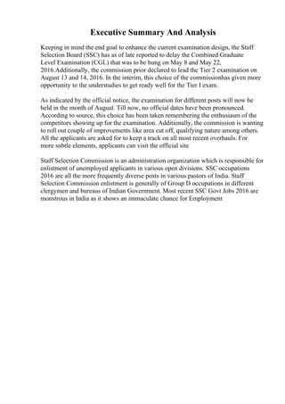 Executive Summary And Analysis
Keeping in mind the end goal to enhance the current examination design, the Staff
Selection Board (SSC) has as of late reported to delay the Combined Graduate
Level Examination (CGL) that was to be hung on May 8 and May 22,
2016.Additionally, the commission prior declared to lead the Tier 2 examination on
August 13 and 14, 2016. In the interim, this choice of the commissionhas given more
opportunity to the understudies to get ready well for the Tier I exam.
As indicated by the official notice, the examination for different posts will now be
held in the month of August. Till now, no official dates have been pronounced.
According to source, this choice has been taken remembering the enthusiasm of the
competitors showing up for the examination. Additionally, the commission is wanting
to roll out couple of improvements like area cut off, qualifying nature among others.
All the applicants are asked for to keep a track on all most recent overhauls. For
more subtle elements, applicants can visit the official site
Staff Selection Commission is an administration organization which is responsible for
enlistment of unemployed applicants in various open divisions. SSC occupations
2016 are all the more frequently diverse posts in various pastors of India. Staff
Selection Commission enlistment is generally of Group D occupations in different
clergymen and bureaus of Indian Government. Most recent SSC Govt Jobs 2016 are
monstrous in India as it shows an immaculate chance for Employment
 