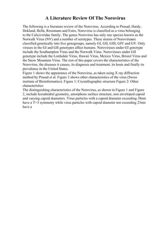A Literature Review Of The Norovirus
The following is a literature review of the Norovirus. According to Prasad, Hardy,
Dokland, Bella, Rossmann and Estes, Norovirus is classified as a virus belonging
to the Caliciviridae family. The genus Norovirus has only one species known as the
Norwalk Virus (NV) and a number of serotypes. These strains of Norovirusare
classified genetically into five genogroups, namely GI, GII, GIII, GIV and GV. Only
viruses in the GI and GII genotypes affect humans. Noroviruses under GI genotype
include the Southampton Virus and the Norwalk Virus. Noroviruses under GII
genotype include the Lordsdale Virus, Hawaii Virus, Mexico Virus, Bristol Virus and
the Snow Mountain Virus. The rest of this paper covers the characteristics of the
Norovirus, the diseases it causes, its diagnosis and treatment, its hosts and finally its
prevalence in the United States.
Figure 1 shows the appearance of the Norovirus, as taken using X ray diffraction
method by Prasad et al. Figure 2 shows other characteristics of the virus (Swiss
institute of Bioinformatics). Figure 1: Crystallographic structure Figure 2: Other
characteristics
The distinguishing characteristics of the Norovirus, as shown in Figure 1 and Figure
2, include Icosahedral geometry, amorphous surface structure, non enveloped capsid
and varying capsid diameters. Virus particles with a capsid diameter exceeding 38nm
have a T=3 symmetry while virus particles with capsid diameter not exceeding 23nm
have a
 