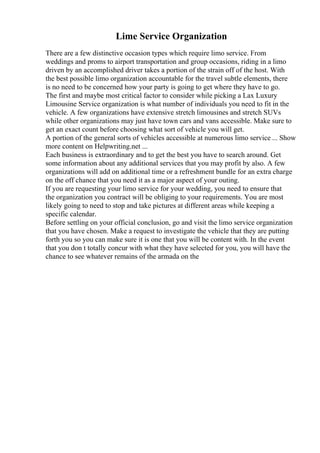 Lime Service Organization
There are a few distinctive occasion types which require limo service. From
weddings and proms to airport transportation and group occasions, riding in a limo
driven by an accomplished driver takes a portion of the strain off of the host. With
the best possible limo organization accountable for the travel subtle elements, there
is no need to be concerned how your party is going to get where they have to go.
The first and maybe most critical factor to consider while picking a Lax Luxury
Limousine Service organization is what number of individuals you need to fit in the
vehicle. A few organizations have extensive stretch limousines and stretch SUVs
while other organizations may just have town cars and vans accessible. Make sure to
get an exact count before choosing what sort of vehicle you will get.
A portion of the general sorts of vehicles accessible at numerous limo service ... Show
more content on Helpwriting.net ...
Each business is extraordinary and to get the best you have to search around. Get
some information about any additional services that you may profit by also. A few
organizations will add on additional time or a refreshment bundle for an extra charge
on the off chance that you need it as a major aspect of your outing.
If you are requesting your limo service for your wedding, you need to ensure that
the organization you contract will be obliging to your requirements. You are most
likely going to need to stop and take pictures at different areas while keeping a
specific calendar.
Before settling on your official conclusion, go and visit the limo service organization
that you have chosen. Make a request to investigate the vehicle that they are putting
forth you so you can make sure it is one that you will be content with. In the event
that you don t totally concur with what they have selected for you, you will have the
chance to see whatever remains of the armada on the
 