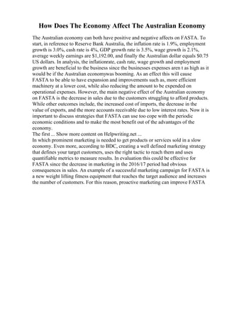 How Does The Economy Affect The Australian Economy
The Australian economy can both have positive and negative affects on FASTA. To
start, in reference to Reserve Bank Australia, the inflation rate is 1.9%, employment
growth is 3.0%, cash rate is 4%, GDP growth rate is 3.5%, wage growth is 2.1%,
average weekly earnings are $1,192.00, and finally the Australian dollar equals $0.75
US dollars. In analysis, the inflationrate, cash rate, wage growth and employment
growth are beneficial to the business since the businesses expenses aren t as high as it
would be if the Australian economywas booming. As an effect this will cause
FASTA to be able to have expansion and improvements such as, more efficient
machinery at a lower cost, while also reducing the amount to be expended on
operational expenses. However, the main negative effect of the Australian economy
on FASTA is the decrease in sales due to the customers struggling to afford products.
While other outcomes include, the increased cost of imports, the decrease in the
value of exports, and the more accounts receivable due to low interest rates. Now it is
important to discuss strategies that FASTA can use too cope with the periodic
economic conditions and to make the most benefit out of the advantages of the
economy.
The first ... Show more content on Helpwriting.net ...
In which prominent marketing is needed to get products or services sold in a slow
economy. Even more, according to BDC, creating a well defined marketing strategy
that defines your target customers, uses the right tactic to reach them and uses
quantifiable metrics to measure results. In evaluation this could be effective for
FASTA since the decrease in marketing in the 2016/17 period had obvious
consequences in sales. An example of a successful marketing campaign for FASTA is
a new weight lifting fitness equipment that reaches the target audience and increases
the number of customers. For this reason, proactive marketing can improve FASTA
 