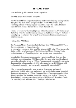 The AMC Pacer
Meet the Pacer by the American Motors Corporation
The AMC Pacer Built from the Inside Out
The American Motors Corporation certainly made some interesting looking vehicles
throughout the 1970s. In the first quarter of the decade AMC wanted to try
something different by designing a car around the people that used it. The Pacer
looks different, because they developed it from the inside out.
Join me as we uncover the thought process behind the automobile. We ll also review
the history of the Pacer and some interesting special editions. Finally, we ll talk about
a small group of collectors that have elevated the automobile into something you
might not expect.
History of the AMC Pacer
The American Motors Corporation built the Pacer from 1975 through 1980. The ...
Show more content on Helpwriting.net ...
In essence they considered it the car of the future available today. Unfortunately, the
timing couldn t have been worse. With [the American Motors Company] in the
beginning stages of a financial crisis they had to make some compromises.
Instead of developing new components they reengineer old parts from cars they
built in the past. Although the AMC Pacer didn t live up to what it could ve been it
received accolades for trying. In 1975 the American public responded by purchasing
the automobile in large numbers. In 1976 sales peaked at over 115,000 units sold.
Unfortunately, this didn t last long as sales began to fall starting in 1977.
After two years the automotive press turned on the company and started
highlighting the high price, poor performance and terrible fuel economy instead of
the cutting edge design. In 1979 the American Motors Corporation started winding
down production. The last of the automobiles sold as 1980 models. This marked
the end of a six year run. According to a March, 2005 issue of [Hemmings Classic
Car magazine] AMC sold more than 350,000 pacers in those six
 