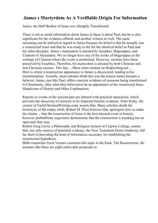 James s Martyrdom As A Verifiable Origin For Information
James, the Half Brother of Jesus was Abruptly Transformed
There is not as much information about James as there is about Paul, but he is also
significant for the evidence offered, and another witness as well. The same
reasoning can be utilized in regard to James because his belief is that he actually saw
a resurrected Jesus and that he was ready to die for the identical belief as Paul and
the other disciples. James s martyrdom is attested by Josephus, Hegesippus, and
Clement of Alexandria. We no longer have any of the works of Hegesippus or the
writings of Clement where the event is mentioned. However, sections have been
preserved by Eusebius. Therefore, his martyrdom is attested by both Christian and
non Christian sources. This fact ... Show more content on Helpwriting.net ...
Here is where a resurrection appearance to James is discovered, leading to his
transformation. Actually, most scholars think this was the reason James became a
believer. James, just like Paul, offers concrete evidence of someone being transformed
to Christianity, after what they believed to be an appearance of the resurrected Jesus.
Skepticism of History and Other Explanations
Reports or events of the ancient past are labored with practical naturalism, which
prevents the discovery of miracles to be impartial historic evidence. Peter Kirby, the
creator of EarlyChristianWritings.com, asserts that, Many scholars doubt the
historicity of the empty tomb. Robert M. Price believes that, apologists love to make
the claims ... that the resurrection of Jesus is the best attested event in history,
however probabilistic arguments demonstrate that the resurrection is anything but an
open and shut case.
Robert Greg Cavin, a Philosophy and Religion lecturer at Cypress College, asserts
that, our only sources of potential evidence, the New Testament Easter traditions, fall
far short of providing the kind of information necessary for establishing the
resurrection hypothesis.
Bible researcher Geza Vermes examines this topic in the book, The Resurrection. He
assumes that there are eight achievable proposals to
 