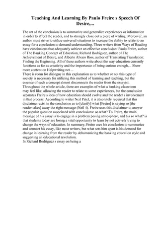 Teaching And Learning By Paulo Freire s Speech Of
Desire,...
The art of the conclusion is to summarize and generalize experiences or information
in order to affect the reader, and to strongly close out a piece of writing. Moreover, an
author must strive to utilize universal situations to increase the ability to relate to an
essay for a conclusion to demand understanding. Three writers from Ways of Reading
have conclusions that adequately achieve an effective conclusion: Paulo Freire, author
of The Banking Concept of Education, Richard Rodriguez, author of The
Achievement of Desire, and Alberto Alvaro Rios, author of Translating Translation:
Finding the Beginning. All of these authors write about the way education currently
functions as far as creativity and the importance of being curious enough,... Show
more content on Helpwriting.net ...
There is room for dialogue in this explanation as to whether or not this type of
society is necessary for utilizing this method of learning and teaching, but the
essence of such a concept almost disconnects the reader from the essayist.
Throughout the whole article, there are examples of what a banking classroom
may feel like, allowing the reader to relate to some experiences, but the conclusion
separates Freire s idea of how education should evolve and the reader s involvement
in that process. According to writer Neil Patel, it is absolutely required that this
disclaimer exist in the conclusion as to [clarify] what [Freire] is saying so [the
reader takes] away the right message (Neil 4). Freire uses this disclaimer to answer
the popular question associated with conclusions: so what? To Freire, the main
message of his essay is to engage in a problem posing atmosphere, and his so what? is
that students today are losing a vital opportunity to learn by not actively trying to
change the ways of education. In summary, Freire uses his conclusion to summarize
and connect his essay, like most writers, but what sets him apart is his demand for
change in learning from the reader by dehumanizing the banking education style and
suggesting an educational revolution.
In Richard Rodriguez s essay on being a
 