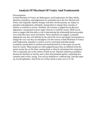 Analysis Of Merchant Of Venice And Frankenstein
Preconceptions
In both Merchant of Venice, by Shakespeare, and Frankenstein, by Mary Shelly,
identities, prejudices, and judgements are constantly put to the test. Shylock and
Portia, who originally identify strongly with their Jewish ancestry are subject to
prejudice and judgement, ultimately causing them to change their concepts of
identity to conform to society. Similarly, the Creature is judged for his physical
appearance, causing him to grow angry when he is exiled by society. Both novels
seem to suggest that bias plays a role in determining the relationship between people,
even when they have never met before. These characters are judged, eventually
shaping the way they will identify by the end of the novel, and largely forcing them to
change the very way they act and appear. For this reason, in both Merchant of Venice
and Frankenstein, prejudice is used as a tool to stereotype and label people,
eventually causing them to conform and mold themselves to the norms set out for
them by society. Many people are often judged because they are different from the
norms society has set for them, causing them to often be stereotyped into categories.
This is especially true in the context of both novels. Shylock experiences prejudice
because he identifies as Jewish, and is often discriminated against, explaining how
someone spat on him, saying, You call me misbeliever, cutthroat dog, And spat upon
my Jewish gabardine, And all for use of that which is mine own (1.3). He
 