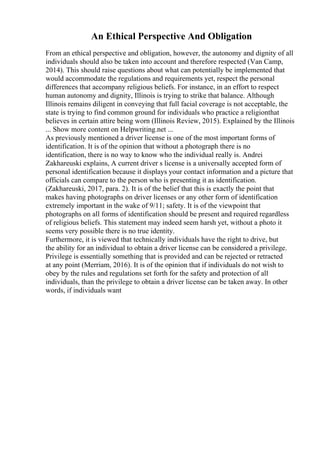 An Ethical Perspective And Obligation
From an ethical perspective and obligation, however, the autonomy and dignity of all
individuals should also be taken into account and therefore respected (Van Camp,
2014). This should raise questions about what can potentially be implemented that
would accommodate the regulations and requirements yet, respect the personal
differences that accompany religious beliefs. For instance, in an effort to respect
human autonomy and dignity, Illinois is trying to strike that balance. Although
Illinois remains diligent in conveying that full facial coverage is not acceptable, the
state is trying to find common ground for individuals who practice a religionthat
believes in certain attire being worn (Illinois Review, 2015). Explained by the Illinois
... Show more content on Helpwriting.net ...
As previously mentioned a driver license is one of the most important forms of
identification. It is of the opinion that without a photograph there is no
identification, there is no way to know who the individual really is. Andrei
Zakhareuski explains, A current driver s license is a universally accepted form of
personal identification because it displays your contact information and a picture that
officials can compare to the person who is presenting it as identification.
(Zakhareuski, 2017, para. 2). It is of the belief that this is exactly the point that
makes having photographs on driver licenses or any other form of identification
extremely important in the wake of 9/11; safety. It is of the viewpoint that
photographs on all forms of identification should be present and required regardless
of religious beliefs. This statement may indeed seem harsh yet, without a photo it
seems very possible there is no true identity.
Furthermore, it is viewed that technically individuals have the right to drive, but
the ability for an individual to obtain a driver license can be considered a privilege.
Privilege is essentially something that is provided and can be rejected or retracted
at any point (Merriam, 2016). It is of the opinion that if individuals do not wish to
obey by the rules and regulations set forth for the safety and protection of all
individuals, than the privilege to obtain a driver license can be taken away. In other
words, if individuals want
 