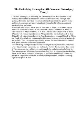 The Underlying Assumptions Of Consumer Sovereignty
Theory
Consumer sovereignty is the theory that consumers are the main elements in the
economy because they exert ultimate control over the economy. Through their
spending decisions, individual consumers ultimately determine the quantities and
qualities of goods and services produced and the availability of these goods and
services in time and space.
An example of consumer sovereignty is illustrated as follows: A drinks company
introduces two types of drinks in two continents: Drink A and Drink B. Drink A
sells very well in Africa and Drink B in Asia. Only the one that sells well in Africa
(Drink A) will remain in production in Africa whilst the one that sells well in Asia
(Drink B) will remain in production in Asia. Continuing to produce Drink B in Africa
and Drink A in Asia is not economically viable as the consumers in these regions do
not prefer it. Thus, through their purchasing pattern, the consumers have influenced
what goods continue to remain in production.
The underlying assumptions of consumer sovereignty theory in an ideal market are:
i.That the consumers are rational and try to make choices that maximize their utility
ii. That consumers have all the information needed to make the optimal choice iii.
That consumers are able to purchase goods and services in a competitive marketplace
Based on the above, consumer sovereignty in healthcare would imply that society
benefits at large when healthcare providers and organizations compete to develop
high quality products and
 