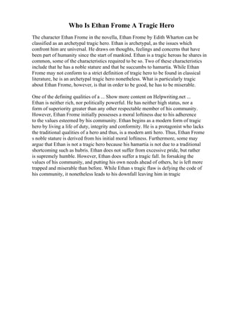 Who Is Ethan Frome A Tragic Hero
The character Ethan Frome in the novella, Ethan Frome by Edith Wharton can be
classified as an archetypal tragic hero. Ethan is archetypal, as the issues which
confront him are universal. He draws on thoughts, feelings and concerns that have
been part of humanity since the start of mankind. Ethan is a tragic heroas he shares in
common, some of the characteristics required to be so. Two of these characteristics
include that he has a noble stature and that he succumbs to hamartia. While Ethan
Frome may not conform to a strict definition of tragic hero to be found in classical
literature, he is an archetypal tragic hero nonetheless. What is particularly tragic
about Ethan Frome, however, is that in order to be good, he has to be miserable.
One of the defining qualities of a ... Show more content on Helpwriting.net ...
Ethan is neither rich, nor politically powerful. He has neither high status, nor a
form of superiority greater than any other respectable member of his community.
However, Ethan Frome initially possesses a moral loftiness due to his adherence
to the values esteemed by his community. Ethan begins as a modern form of tragic
hero by living a life of duty, integrity and conformity. He is a protagonist who lacks
the traditional qualities of a hero and thus, is a modern anti hero. Thus, Ethan Frome
s noble stature is derived from his initial moral loftiness. Furthermore, some may
argue that Ethan is not a tragic hero because his hamartia is not due to a traditional
shortcoming such as hubris. Ethan does not suffer from excessive pride, but rather
is supremely humble. However, Ethan does suffer a tragic fall. In forsaking the
values of his community, and putting his own needs ahead of others, he is left more
trapped and miserable than before. While Ethan s tragic flaw is defying the code of
his community, it nonetheless leads to his downfall leaving him in tragic
 