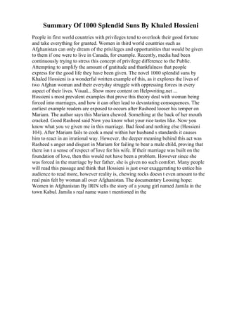 Summary Of 1000 Splendid Suns By Khaled Hossieni
People in first world countries with privileges tend to overlook their good fortune
and take everything for granted. Women in third world countries such as
Afghanistan can only dream of the privileges and opportunities that would be given
to them if one were to live in Canada, for example. Recently, media had been
continuously trying to stress this concept of privilege difference to the Public.
Attempting to amplify the amount of gratitude and thankfulness that people
express for the good life they have been given. The novel 1000 splendid suns by
Khaled Hossieni is a wonderful written example of this, as it explores the lives of
two Afghan woman and their everyday struggle with oppressing forces in every
aspect of their lives. Visual... Show more content on Helpwriting.net ...
Hossieni s most prevalent examples that prove this theory deal with woman being
forced into marriages, and how it can often lead to devastating consequences. The
earliest example readers are exposed to occurs after Rasheed looser his temper on
Mariam. The author says this Mariam chewed. Something at the back of her mouth
cracked. Good Rasheed said Now you know what your rice tastes like. Now you
know what you ve given me in this marriage. Bad food and nothing else (Hossieni
104). After Mariam fails to cook a meal within her husband s standards it causes
him to react in an irrational way. However, the deeper meaning behind this act was
Rasheed s anger and disgust in Mariam for failing to bear a male child, proving that
there isn t a sense of respect of love for his wife. If their marriage was built on the
foundation of love, then this would not have been a problem. However since she
was forced in the marriage by her father, she is given no such comfort. Many people
will read this passage and think that Hossieni is just over exaggerating to entice his
audience to read more, however reality is, chewing rocks doesn t even amount to the
real pain felt by woman all over Afghanistan. The documentary Loosing hope:
Women in Afghanistan By IRIN tells the story of a young girl named Jamila in the
town Kabul. Jamila s real name wasn t mentioned in the
 