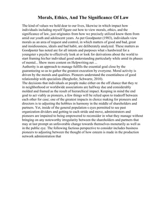Morals, Ethics, And The Significance Of Law
The kind of values we hold dear to our lives, likewise in which impact how
individuals including myself figure out how to view morals, ethics, and the
significance of law, just originates from how we precisely utilized know them from
amid our youth and adolescent years. As per Goodpaster (1983), individuals view
morals as an area of request and control, in which matters of good and bad, great
and insidiousness, ideals and bad habit, are deliberately analyzed. These matters as
Goodpaster has noted are for all intents and purposes what s hardwired for a
youngster s psyche to effectively look at or look for derivations about the world to
start framing his/her individual good understanding particularly while amid its phases
of mental... Show more content on Helpwriting.net ...
Authority is an approach to manage fulfills the essential goal close by the
guaranteeing so as to gather the greatest execution by everyone. Moral activity is
driven by the morals and qualities. Pioneers understand the essentialness of good
relationship with specialists (Berghofer, Schwartz, 2010).
The decisions that individuals or people make either on the off chance that they re
in neighborhood or worldwide associations are halfway due and considerably
molded and framed as the result of hierarchical impact. Keeping in mind the end
goal to act viably as pioneers, a few things will be relied upon to tradeoff between
each other for case; one of the greatest impacts in choice making for pioneers and
directors is to adjusting the hobbies in harmony in the middle of shareholders and
partners. Yet, inside of the general population s eyes permitted to see past
organization dividers and getting to each stride and move, administrators and
pioneers are impaired to being empowered to reconsider in what they manage without
bringing on any noteworthy irregularity between the shareholders and partners that
may at last prompt an unfavorable change towards themselves monetarily as well as
in the public eye. The following factious perspective to consider includes business
pioneers to adjusting between the thought of how esteem is made in the production
network administration that
 